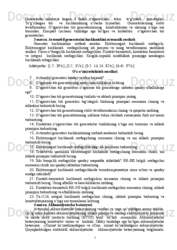 Generatorda   induksiya   langan   3   fazali   o‘zgaruvchan     tokni     to‘g‘rilash     prin-tsiplari.
To‘g‘rilangan   tok     va   kuchlanishning   o‘rtacha   kiymatlari.     Generatorlarining   elektr
tavsifnomalari.   O‘zgaruvchan   tok   generatorlarining     konstruktsiyasi   va   ularning   o‘ziga   xos
tomonlari.   Kompakt   (ixcham)   tuzilishga   ega   bo‘lgan   va   kontaktsiz     o‘zgaruvchan   tok
generatorlari.  
3-mavzu. Avtomobil generatorini kuchlanishini avtomatik rostlash
Generator   kuchlanishini   rostlash   asoslari.   Elektromagnit   kuchlanish   rostlagichi.
Elektromagnit   kuchlanish     rostlagichining   ish   jarayoni   va   uning   tavsifnomasini   yaxshilash
usullari .  Yarim o‘tkazgichli kuchlanish rostlagichlari. Kontakt-tranzistorli, kontaktsiz-tranzistorli
va   integral     kuchlanish   rostlagichlari.   Kenglik-impulsli   moddullash   prinsipiga   asoslangan
kuchlanish rotlagichlari. 
    Adabiyotlar: [1-7...39 b.]; [2-5...35 b.]; [3-5...14, 24...82 b.]; [4-41...97 b.]
O‘z-o‘zini tekshirish savollari
7.  Avtomobil generatori kanday vazifani bajaradi?
8.  O‘zgarmas tok generatorining asosiy kamchiliklarini keltiring
9.  O‘zgaruvchan   tok   generatori   o‘zgarmas   tok   generatoriga   nisbatan   qanday   afzalliklarga
ega?
10.  O‘zgaruvchan tok generatorining tuzilishi va ishlash prinsipini yozing.
11.  O‘zgaruvchan   tok   generatori   tug‘rilagich   blokining   prinsipial   sxemasini   chizing   va
ishlashini tushuntirib bering.
12.  O‘zgaruvchan tok generatorining elektr tavsifnomalarini chizing va qisqacha izohlang.  
13.  O‘zgaruvchan tok generatolarining yuklama tokini cheklash xususiyatini fizik ma’nosini
tushuntiring.
14.  Kontaktsiz   o‘zgaruvchan   tok   generatorlar   tuzilishining   o‘ziga   xos   tomonini   va   ishlash
prinsipini tushuntiring.
15.  Avtomobil generatori kuchlanishining rostlash asoslarini tushuntirib bering.
16.  Elektromagnit   kuchlanish   rostlagichning   sxemasini   chizing   va   uni   ishlash   prinsipini
tushuntirib bering.
17.  Elektromagnit kuchlanish rostlagichlaridagi ish jarayonini tushuntiring.
18.  Tezlatuvchi   qarshilikli   elektromagnit   kuchlanish   rostlagichning   sxemasini   chizib,   uni
ishlash prinsipini tushuntirib bering.
19.  Ikki   bosqichli   rostlagichlar   qanday   maqsadda   ishlatiladi?   RR-380   belgili   rostlagichni
sxemasini chizib uni qanday ishlashini tushuntiring.
20.  Elektromagnit   kuchlanish   rostlagichlarida   termokompensatsiya   nima   uchun   va   qanday
amalga oshiriladi?
21.  Kontakt-tranzistorli   kuchlanish   rostlagichini   sxemasini   chizing   va   ishlash   prinsipini
tushuntirib bering. Uning afzallik va kamchiliklarini izohlang.
22.  Kontaktsiz-tranzistorli RR-350 belgili kuchlanish rostlagichini sxemasini chizing, ishlash
prinsipini tushuntiring va afzalliklarini izohlang.
23.  Ya-112A   integral   kuchlanish   rostlagichini   chizing,   ishlash   prinsipini   tushunting   va
konstruktsiyasining o‘ziga xos tomonlarini keltiring.
4 mavzu. Akkumulyatorlar batareyasi
Avtomobil   akkumulyatorlar   batareyasining   vazifasi   va   unga   qo‘yiladigan   asosiy   talablar.
Qo‘rg‘oshin-kislotali akkumulyatorlarning ishlash prinsipi va ulardagi elektrkimyoviy jarayonlar
va   ularda   elektr   yurituchi   kuchning   (EYUK)   hosil     bo‘lish     mexanizmi.   Akkumulyatorlar
batareyasining   konstruktiv   turlari   va     tuzilishi.   Oddiy   tuzilishga   ega   bo‘lgan   akkumulyatorlar
batareyasi.     «Xizmat   ko‘rsatilmaydigan»   va   «Kam     xizmat   ko‘rsatiladigan»   akkumulyatorlar.
Quyuqlashtirilgan   elektrolitli   akkumulyatorlar.     Akkumulyatorlar   batareyasining   belgilanishi.
5 