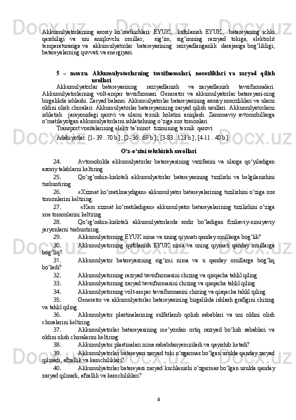 Akkumulyatorlarning   asosiy   ko‘rsatkichlari:   EYUK;     kutblanish   EYUK;     batareyaning   ichki
qarshiligi   va   uni   aniqlovchi   omillar;     sig‘im,   sig‘imning   razryad   tokiga,   elektrolit
temperaturasiga   va     akkumulyatorlar     batareyasining     razryadlanganlik     darajasiga   bog‘likligi;
batareyalarning quvvati va energiyasi. 
5   –   mavzu.   Akkumulyatorlarning   tavsifnomalari,   nosozliklari   va   zaryad   qilish
usullari
Akkumulyatorlar   batareyasining     razryadlanish     va   zaryadlanish     tavsifnomalari.
Akkumulyatorlarning   volt-amper   tavsifnomasi.   Generator   va   akkumulyatorlar   batareyasi-ning
birgalikda ishlashi. Zaryad balansi.  Akkumulyatorlar batareyasining asosiy nosozliklari va ularni
oldini olish choralari. Akkumulyatorlar batareyasining zaryad qilish usullari.   Akkumulyatorlarni
ishlatish     jarayonidagi   qarovi   va   ularni   texnik   holatini   aniqlash.   Zamonaviy   avtomobillarga
o‘rnatilayotgan akkumulyatorlarni ishlatishning o‘ziga xos tomonlari.  
Transport vositalarining elektr ta’minot  tizimining texnik  qarovi 
Adabiyotlar: [1- 39...70 b.]; [2- 36...69 b.]; [3-83...123 b.]; [4-11...40 b.]
O‘z-o‘zini tekshirish savollari
24.  Avtomobilda   akkumulyatorlar   batareyasining   vazifasini   va   ularga   qo‘yiladigan
asosiy talablarni keltiring
25.  Qo‘rg‘oshin-kislotali   akkumulyatorlar   batareyasining   tuzilishi   va   belgilanishini
tushuntiring.
26.  «Xizmat ko‘rsatilmaydigan» akkumulyator batareyalarining tuzilishini o‘ziga xos
tomonlarini keltiring.
27.    «Kam   xizmat   ko‘rsatiladigan»   akkumulyator   batareyalarining   tuzilishini   o‘ziga
xos tomonlarini keltiring.
28.  Qo‘rg‘oshin-kislotali   akkumulyatorlarda   sodir   bo‘ladigan   fizikaviy-ximiyaviy
jaryonlarni tushuntiring.
29.  Akkumulyatorning EYUK nima va uning qiymati qanday omillarga bog‘lik?
30.  Akkumulyatorning   qutblanish   EYUK   nima   va   uning   qiymati   qanday   omillarga
bog‘liq?
31.  Akkumulyator   batareyasining   sig‘imi   nima   va   u   qanday   omillarga   bog‘liq
bo‘ladi?
32.  Akkumulyatorning razryad tavsifnomasini chizing va qisqacha tahlil qiling.
33.  Akkumulyatorning zaryad tavsifnomasini chizing va qisqacha tahlil qiling. 
34.  Akkumulyatorning volt-amper tavsifnomasini chizing va qisqacha tahlil qiling.
35.  Generator va akkumulyatorlar  batareyasining birgalikda ishlash grafigini  chizing
va tahlil qiling.
36.  Akkumulyator   plastinalarining   sulfatlanib   qolish   sabablari   va   uni   oldini   olish
choralarini keltiring.
37.  Akkumulyatorlar   batareyasining   me’yordan   ortiq   razryad   bo‘lish   sabablari   va
oldini olish choralarini keltiring.
38.  Akkumulyator plastinalari nima sababdanyemiriladi va qayishib ketadi?
39.  Akkumulyatorlar batareyasi zaryad toki o‘zgarmas bo‘lgan usulda qanday zaryad
qilinadi, afzallik va kamchiliklari?
40.  Akkumulyatorlar batareyasi zaryad kuchlanishi o‘zgarmas bo‘lgan usulda qanday
zaryad qilinadi, afzallik va kamchiliklari?
6 
