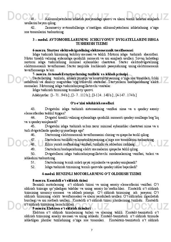 41.  Akkumulyatorlarni ishlatish jarayonidagi qarovi va ularni texnik holatini aniqlash
usullarini bayon qiling.    
42.  Zamonaviy   avtomobillariga   o‘rnatilgan   akkumulyatorlarni   ishlatishning   o‘ziga
xos tomonlarini tushuntiring.
3 –  m odul .  AVTOMOBIL LARI NING   ICHKI YONUV  DVIGATELLARINI ISHGA
TUSHIRISH TIZIMI
6-mavzu. Startyor elektrodvigatelining elektromexanik tavsifnomasi 
Ishga tushirish tizimining tarkibiy sxemasi va tahlili. Motorni ishga   tushirish   sharoitlari.
Motor   tirsakli   valining   aylanishga   qarshilik   momenti   va   uni  aniqlash   usullari.   Sovuq  holatdagi
motorni   ishga   tushirishning   minimal   aylanishlar   chastotasi.   Starter   elektrodvigatelining
elektromexanik  tavsifnomasi. Starter zanjirida  kuchlanish  pasayishining  uning elektromexanik
tavsifnomasiga ta’siri. 
7- mavzu. Avtomobil startyorlarning tuzilishi  va ishlash prinsipi
Starterlarning  tuzilishi, ishlash prinsipi va konstruktsiyasining o‘ziga xos tomonlari. Ichki
reduktorli   va   doimiy   magnitdan   uyg‘otiluvchi   starterlar.   Startyorlarni   boshqarishning   elektr
sxemalari. Motorning ishga tushirishniyengillatuvchi vositalar.  
Ishga tushirish tizimining texnikaviy qarovi. 
         Adabiyotlar: [1- 71...94 b.]; [2- 7...112 b.]; [3-124...148 b.]; [4-147...174 b.]
  O‘z-o‘zini tekshirish savollar i
43.  Dvigatelni   ishga   tushirish   sistemasining   vazifasi   nima   va   u   qanday   asosiy
elementlardan tashkil topgan?
44.  Dvigatel tirsakli valining aylanishiga qarshilik momenti qanday omillarga bog‘liq
va u qanday aniqlanadi?
45.  Dvigatelni  ishga   tushirish  uchun  zarur   minimal   aylanishlar   chastotasi  nima   va  u
turli dvigatellarda qanday qiymatlarga ega?
46.  Starterning elektromexanik tavsifnomasini chizing va qisqacha taxlil qiling.
47.  Starterlarni tuzilishi va konstruktsiyasining o‘ziga xos tomonlarini tushuntiring.
48.  Erkin yurish muftasining vazifasi, tuzilishi va ishlashini izohlang.
49.  Starterlarni boshqarishning elektr sxemalarini qisqacha tahlil qiling.
50.  Dvigatellarni   ishga   tushirishniyengillatuvchi   moslamalarning   vazifasi,   turlari   va
ishlashini tushuntiring.
51.  Starterlarning texnik xolati qaysi rejimlarda va qanday aniqlanadi?
52.  Ishga tushirish tizimining texnik qarovida qanday ishlar bajariladi?
4- m odul . BENZINLI MOTORLARNING O‘T OLDIRISH TIZIMI
8-mavzu. Kontaktli o‘t oldirish tizimi
Benzinli   motorlarning     o‘t   oldirish   tizimi   va   uning   asosiy   elementlarini   vazifasi.   O‘t
oldirish   tizimiga   qo‘yiladigan   talablar   va   uning   asosiy   ko‘rsatkichlari.     Kontaktli   o‘t   oldirish
tizimining   umumiy   sxemasi     va   ishlash   prinsipi.     O‘t   oldirish   tizimining     ish     jarayoni.   O‘t
oldirish  tizimining  elektr  tavsifnomalari va ularni yaxshilash usullari. O‘t oldirishni  ilgarilatish
burchagi va uni rostlash usullari.   Kontaktli o‘t oldirish tizimi jihozlarining tuzilishi.   Kontaktli
o‘t oldirish tizimining kamchiliklari.
9-mavzu. Elektron o‘t oldirish tizimlari
Elektron   o‘t   oldirish   tizimlarining   turlari   va   ularning   tahlili.   Kontakt-tranzistorli   o‘t
oldirish   tizimining   amaliy   sxemasi   va  uning   ishlashi.   Kontakt-tranzistorli     o‘t   oldirish   tizimida
ishlatilgan   jihozlar   tuzilishining   o‘ziga   xos   tomonlari.     Kontaktsiz-tranzistorli   o‘t   oldirish
7 