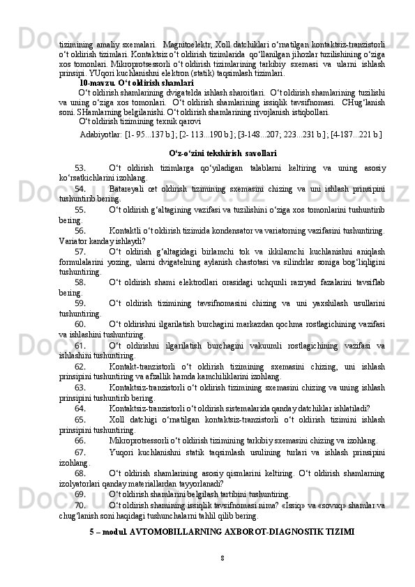 tizimining  amaliy   sxemalari.     Magnitoelektr,   Xoll  datchiklari  o‘rnatilgan   kontaktsiz-tranzistorli
o‘t oldirish tizimlari. Kontaktsiz o‘t oldirish tizimlarida  qo‘llanilgan jihozlar tuzilishining o‘ziga
xos tomonlari. Mikroprotsessorli o‘t oldirish tizimlarining tarkibiy   sxemasi   va   ularni   ishlash
prinsipi.  YUqori kuchlanishni elektron (statik) taqsimlash tizimlari.  
10-mavzu. O‘t oldirish shamlari
   O‘t oldirish shamlarining dvigatelda ishlash sharoitlari.  O‘t oldirish shamlarining tuzilishi
va   uning   o‘ziga   xos   tomonlari.     O‘t   oldirish   shamlarining   issiqlik   tavsifnomasi.     CHug‘lanish
soni. SHamlarning belgilanishi. O‘t oldirish shamlarining rivojlanish istiqbollari. 
O‘t oldirish tizimining texnik qarovi
          Adabiyotlar: [1- 95...137 b.]; [2- 113...190 b.]; [3-148...207; 223...231 b.]; [4-187...221 b.]
O‘z-o‘zini tekshirish  savollari
53.  O‘ t   oldirish   tizimlarga   qo‘yiladigan   talablarni   keltiring   va   uning   asosiy
ko‘rsatkichlarini izohlang. 
54.  Batareyali   œt   oldirish   tizimining   sxemasini   chizing   va   uni   ishlash   prinsipini
tushuntirib bering.
55.  O‘t oldirish g‘altagining vazifasi va tuzilishini o‘ziga xos tomonlarini tushuntirib
bering.
56.  Kontaktli o‘t oldirish tizimida kondensator va variatorning vazifasini tushuntiring.
Variator kanday ishlaydi?
57.  O‘t   oldirish   g‘altagidagi   birlamchi   tok   va   ikkilamchi   kuchlanishni   aniqlash
formulalarini   yozing,   ularni   dvigatelning   aylanish   chastotasi   va   silindrlar   soniga   bog‘liqligini
tushuntiring.
58.  O‘t   oldirish   shami   elektrodlari   orasidagi   uchqunli   razryad   fazalarini   tavsiflab
bering.
59.  O‘t   oldirish   tizimining   tavsifnomasini   chizing   va   uni   yaxshilash   usullarini
tushuntiring.
60.  O‘t   oldirishni   ilgarilatish   burchagini   markazdan   qochma   rostlagichining   vazifasi
va ishlashini tushuntiring.
61.  O‘t   oldirishni   ilgarilatish   burchagini   vakuumli   rostlagichining   vazifasi   va
ishlashini tushuntiring.
62.  Kontakt-tranzistorli   o‘t   oldirish   tizimining   sxemasini   chizing,   uni   ishlash
prinsipini tushuntiring va afzallik hamda kamchiliklarini izohlang.
63.  Kontaktsiz-tranzistorli  o‘t oldirish tizimining  sxemasini  chizing va uning ishlash
prinsipini tushuntirib bering.
64.  Kontaktsiz-tranzistorli o‘t oldirish sistemalarida qanday datchiklar ishlatiladi?
65.  Xoll   datchigi   o‘rnatilgan   kontaktsiz-tranzistorli   o‘t   oldirish   tizimini   ishlash
prinsipini tushuntiring. 
66.  Mikroprotsessorli o‘t oldirish tizimining tarkibiy sxemasini chizing va izohlang.
67.  Y u qori   kuchlanishni   statik   taqsimlash   usulining   turlari   va   ishlash   prinsipini
izohlang .
68.  O‘t   oldirish   shamlarining   asosiy   qismlarini   keltiring.   O‘t   oldirish   shamlarning
izolyatorlari qanday materiallardan tayyorlanadi?
69.  O‘t oldirish shamlarini belgilash tartibini tushuntiring.
70.  O‘t oldirish shamining issiqlik tavsifnomasi nima? «Issiq» va «sovuq» shamlar va
chug‘lanish soni haqidagi tushunchalarni tahlil qilib bering.
5 –  m odul . AVTOMOBILLARNING A XBOROT-DIAGNOSTIK TIZIM I
8 