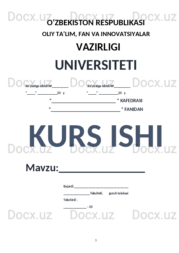 O‘ZBEKISTON RESPUBLIKASI 
OLIY  TA’LIM, FAN  VA INNOVATSIYALAR
  VAZIRLIGI
UNIVERSITETI
Ro’yxatga olindi №__________                          Ro’yxatga olindi №__________
“_____” ____________20   y.                             “_____” ____________20   y.
“___________________________ “ KAFEDRASI
“_____________________________ “ FANIDAN
KURS ISHI 
Mavzu:________________ 
                                                   Bajardi:_________________________________
                                                   ________________ fakulteti,        guruh talabasi 
                                                   Tekshirdi ;
                                                    ______________ - 20 
1 