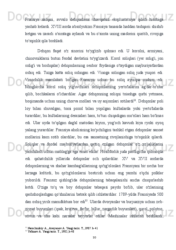 Fransiya   xalqini,   avvalo   dehqonlarni   shavqatsiz   ekspluatatsiya   qilish   hisobiga
yashab kelardi. XVIII asrda absolyutizm Fransiya tanasida haddan tashqarii shishib
ketgan va zararli o'simtaga aylandi va bu o'simta uning madorini quritib, rivojiga
to'sqinlik qila boshladi.
Dehqon   faqat   o'z   sinorini   to'yg'izib   qolmas   edi.   U   korolni,   armiyani,
chinovniklarni   butun   feodal   davlatini   to'yg'izardi.   Korol   soliqlari   (yer   solig'i,   jon
solig'i   va   boshqalar)   dehqonlarning   senbor   foydasiga   o'taydigan   majburiyatlardan
oshiq   edi.   Tuzga   katta   soliq   solingan   edi.   Vinoga   solingan   soliq   juda   yuqori   edi.
Vinochilik   mamlakati   bo'lgan   Fransiya   uchun   bu   soliq   ayniqsa   muhim   edi.
Minglarcha   korol   soliq   yig'uvchilari   dehqonlarning   yerto'lalarini   ag'dar-to'ntar
qilib,   bochkalarni   o'lchardilar.   Agar   dehqonning   soliqni   toiashga   qurbi   yetmasa,
boqimanda uchun uning chorva mollari va uy anjomlari sotilardi 11
. Dehqonlar poli
loy   bilan   shuvalgan,   tomi   poxol   bilan   yopilgan   kulbalarda   yoki   yerto'lalarda
turardilar, bu kulbalarning derazalari ham, to'tun chiqadigan mo'rilari ham bo'lmas
edi.   Ular   uyda   to'qilgan   dag'al   matodan   kiyim,   yog'och   kavush   kiya   ryoki   oyoq
yalang yurardilar. Fransiya aholisining ko'pchiligini tashkil etgan dehqonlar sanoat
mollarini   kam   sotib   olardilar,   bu   esa   sanoatning   rivojlanishiga   to'sqinlik   qilardi.
Soliqlar   va   feodal   majburiyatlardan   qattiq   ezilgan   dehqonlar   o'z   xo'jaliklarini
yaxshilash uchun mablag'ga ega emas edilar. Hosildorlik juda pastligicha qolmoqda
edi.   qahatchilik   yillarida   dehqonlar   och   qolardilar.   XV   va   XVII   asrlarda
dehqonlarning va shahar kambag'allarining qo'zg'olonlari Fransiyani bir necha bor
larzaga   keltirdi,   bu   qo'zg'olonlarni   bostirish   uchun   eng   yaxshi   o'qchi   polklar
yuborildi.   Fransuz   qishlog'ida   dehqonlarning   tabaqalanishi   ancha   chuqurlashib
ketdi.   O'ziga   to'q   va   boy   dehqonlar   tabaqasi   paydo   bo'lib,   ular   o'zlarining
qashshoqlashgan qo'shnilarini batrak qilib ishlatardilar. 1789-yilda Fransiyada 500
dan oshiq yirik manufaktura bor edi 12
. Ularda dvoryanlar va burjuaziya uchun zeb-
ziynat buyumlari (ipak, krujeva, farfor, billur, zargarlik buyumlari), qurol, polotno,
sovun   va   shu   kabi   narsalar   tayyorlar   edilar.   Mashinalar   ishlatish   boshlandi,
11
 Narochniskiy A., Averyanov A. Yangi tarix. T., 1987. b-41
12
 Yefimov A. Yangi tarix. T., 1982, b-48
10 