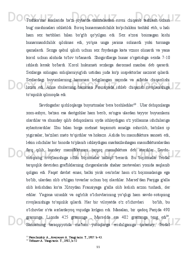 Toshko'mir   konlarida   ba'zi   joylarda   shaxtalardan   suvni   chiqarib   tashlash   uchun
bug' mashinalari  ishlatildi. Biroq hunarmandchilik ko'pchilikni  tashkil  etib, u hali
ham   sex   tartiblari   bilan   bo'g'ib   qo'yilgan   edi.   Sex   a'zosi   boimagan   kishi
hunarmandchilik   qilolmas   edi,   yo'qsa   unga   jarima   solinardi   yoki   turmaga
qamalardi.   Sexga   qabul   qilish   uchun   sex   foydasiga   kata   vznos   olinardi   va   yana
korol   uchun   alohida   to'lov   to'lanardi.   Shogirdlarga   hunar   o'rgatishga   sexda   7-10
ishlash   kerak   bo'lardi.   Korol   hukumati   sexlarga   daromad   manbai   deb   qarardi.
Sexlarga   solingan   soliqlarniyig'ish   ustidan   juda   ko'p   inspektorlar   nazorat   qilardi.
Sexlardagi   buyumlarning   hammasi   belgilangan   xajmda   va   sifatda   chiqarilishi
lozim   edi.   Anna   shularning   hammasi   Fransiyada   ishlab   chiqarish   rivojlanishiga
to'sqinlik qilmoqda edi.
Savdogarlar qishloqlarga buyurtmalar bera boshladilar 13
 . Ular dehqonlarga
xom-ashyo,   ba'zan   esa   dastgohlar   ham   berib,   so'ngra   ulardan   tayyor   buyumlarni
olardilar va shunday qilib dehqonlarni uyda ishlaydigan o'z yollanma ishchilariga
aylantirardilar.   Shu   bilan   birga   mehnat   taqsimoti   amalga   oshirilib,   ba'zilari   ip
yigirsalar, ba'zilari mato to'qirdilar va hokazo. Aslida bu manufaktura sanoati edi,
lekin ishchilar bir binoda to'planib ishlaydigan markazlashagan manufakturalardan
farq   qilib,   bunday   manufakturani   tarqoq   manufaktura   deb   atardilar.   Savdo-
sotiqning   rivojlanishiga   ichki   bojxonalar   xalaqit   berardi.   Bu   bojxonalar   feodal
tarqoqlik  davridan  grafliklarning chegaralarida  shahar   zastavalari   yonida  saqlanib
qolgan   edi.   Faqat   davlat   emas,   balki   yirik   sen'orlar   ham   o'z   bojxonalariga   ega
bo'lib,  ulardan  olib  o'tilgan  tovarlar  uchun  boj  olardilar.  Marsel'dan   Parijga  g'alla
olib   kelishdan   ko'ra   Xitoydan   Fransiyaga   g'alla   olib   kelish   arzon   tushadi,   der
edilar.   Yagona   uzunlik   va   og'irlik   o'lchovlarining   yo'qligi   ham   savdo-sotiqning
rivojlanishiga   to'sqinlik   qilardi.   Har   bir   viloyatda   o'z   o'lchovlari         bo'lib,   bu
o'lchovlar   o'rta   asrlardayoq   vujudga   kelgan   edi.   Masalan,   bir   qadoq   Parijda   490
grammga,   Lionda   425   grammga   ,   Marselda   esa   402   grammga   teng   edi 14
.
Sanoatning   taraqqiyotida   ma'lum   yutuqlarga   erishilganiga   qaramay,   feodal
13
 Narochniskiy A., Averyanov A. Yangi tarix. T., 1987. b-43.
14
 Yefimov A. Yangi tarix. T., 1982, b-52
11 