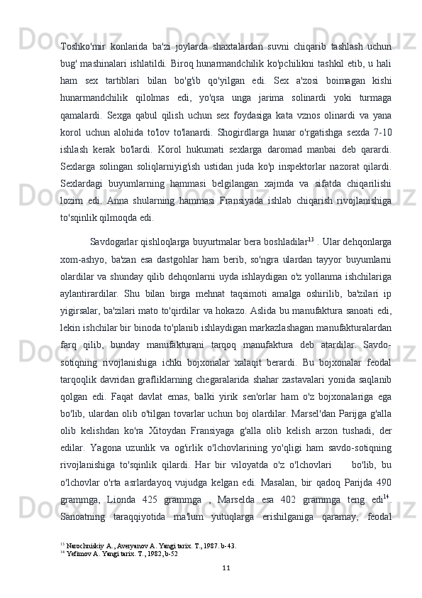 Toshko'mir   konlarida   ba'zi   joylarda   shaxtalardan   suvni   chiqarib   tashlash   uchun
bug' mashinalari  ishlatildi. Biroq hunarmandchilik ko'pchilikni  tashkil  etib, u hali
ham   sex   tartiblari   bilan   bo'g'ib   qo'yilgan   edi.   Sex   a'zosi   boimagan   kishi
hunarmandchilik   qilolmas   edi,   yo'qsa   unga   jarima   solinardi   yoki   turmaga
qamalardi.   Sexga   qabul   qilish   uchun   sex   foydasiga   kata   vznos   olinardi   va   yana
korol   uchun   alohida   to'lov   to'lanardi.   Shogirdlarga   hunar   o'rgatishga   sexda   7-10
ishlash   kerak   bo'lardi.   Korol   hukumati   sexlarga   daromad   manbai   deb   qarardi.
Sexlarga   solingan   soliqlarniyig'ish   ustidan   juda   ko'p   inspektorlar   nazorat   qilardi.
Sexlardagi   buyumlarning   hammasi   belgilangan   xajmda   va   sifatda   chiqarilishi
lozim   edi.   Anna   shularning   hammasi   Fransiyada   ishlab   chiqarish   rivojlanishiga
to'sqinlik qilmoqda edi.
Savdogarlar qishloqlarga buyurtmalar bera boshladilar 13
 . Ular dehqonlarga
xom-ashyo,   ba'zan   esa   dastgohlar   ham   berib,   so'ngra   ulardan   tayyor   buyumlarni
olardilar va shunday qilib dehqonlarni uyda ishlaydigan o'z yollanma ishchilariga
aylantirardilar.   Shu   bilan   birga   mehnat   taqsimoti   amalga   oshirilib,   ba'zilari   ip
yigirsalar, ba'zilari mato to'qirdilar va hokazo. Aslida bu manufaktura sanoati edi,
lekin ishchilar bir binoda to'planib ishlaydigan markazlashagan manufakturalardan
farq   qilib,   bunday   manufakturani   tarqoq   manufaktura   deb   atardilar.   Savdo-
sotiqning   rivojlanishiga   ichki   bojxonalar   xalaqit   berardi.   Bu   bojxonalar   feodal
tarqoqlik  davridan  grafliklarning chegaralarida  shahar   zastavalari   yonida  saqlanib
qolgan   edi.   Faqat   davlat   emas,   balki   yirik   sen'orlar   ham   o'z   bojxonalariga   ega
bo'lib,  ulardan  olib  o'tilgan  tovarlar  uchun  boj  olardilar.  Marsel'dan   Parijga  g'alla
olib   kelishdan   ko'ra   Xitoydan   Fransiyaga   g'alla   olib   kelish   arzon   tushadi,   der
edilar.   Yagona   uzunlik   va   og'irlik   o'lchovlarining   yo'qligi   ham   savdo-sotiqning
rivojlanishiga   to'sqinlik   qilardi.   Har   bir   viloyatda   o'z   o'lchovlari         bo'lib,   bu
o'lchovlar   o'rta   asrlardayoq   vujudga   kelgan   edi.   Masalan,   bir   qadoq   Parijda   490
grammga,   Lionda   425   grammga   ,   Marselda   esa   402   grammga   teng   edi 14
.
Sanoatning   taraqqiyotida   ma'lum   yutuqlarga   erishilganiga   qaramay,   feodal
13
 Narochniskiy A., Averyanov A. Yangi tarix. T., 1987. b-43.
14
 Yefimov A. Yangi tarix. T., 1982, b-52
11