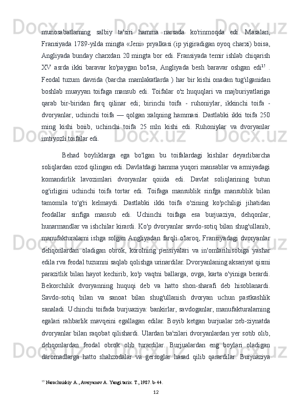 munosabatlarning   salbiy   ta'siri   hamma   narsada   ko'rinmoqda   edi.   Masalan,
Fransiyada 1789-yilda mingta «Jeni» pryalkasi (ip yigiradigan oyoq charxi) boisa,
Angliyada bunday charxdan 20 mingta bor  edi. Fransiyada  temir  ishlab chiqarish
XV   asrda   ikki   baravar   ko'paygan   bo'lsa,   Angliyada   besh   baravar   oshgan   edi 15
  .
Feodal   tuzum   davrida   (barcha   mamlakatlarda  )   har   bir   kishi   onadan   tug'ilganidan
boshlab   muayyan   toifaga   mansub   edi.   Toifalar   o'z   huquqlari   va   majburiyatlariga
qarab   bir-biridan   farq   qilinar   edi;   birinchi   toifa   -   ruhoniylar,   ikkinchi   toifa   -
dvoryanlar,   uchinchi   toifa   —   qolgan   xalqning   hammasi.   Dastlabki   ikki   toifa   250
ming   kishi   boiib,   uchinchi   toifa   25   mln   kishi   edi.   Ruhoniylar   va   dvoryanlar
imtiyozli toifalar edi. 
Behad   boyliklarga   ega   bo'lgan   bu   toifalardagi   kishilar   deyarlibarcha
soliqlardan ozod qilingan edi. Davlatdagi hamma yuqori mansablar va armiyadagi
komandirlik   lavozimlari   dvoryanlar   qoiida   edi.   Davlat   soliqlarining   butun
og'irligini   uchinchi   toifa   tortar   edi.   Toifaga   mansublik   sinfga   mansublik   bilan
tamomila   to'g'ri   kelmaydi.   Dastlabki   ikki   toifa   o'zining   ko'pchiligi   jihatidan
feodallar   sinfiga   mansub   edi.   Uchinchi   toifaga   esa   burjuaziya,   dehqonlar,
hunarmandlar va ishchilar kirardi. Ko'p dvoryanlar savdo-sotiq bilan shug'ullanib,
manufakturalarni  ishga  solgan   Angliyadan  farqli   o'laroq, Fransiyadagi  dvoryanlar
dehqonlardan   oladigan   obrok,   korolning   pensiyalari   va   in'omlarihisobiga   yashar
edila rva feodal tuzumni saqlab  qolishga urinardilar. Dvoryanlaning aksariyat qismi
parazitlik   bilan   hayot   kechirib,   ko'p   vaqtni   ballarga,   ovga,   karta   o'yiniga   berardi.
Bekorchilik   dvoryanning   huquqi   deb   va   hatto   shon-sharafi   deb   hisoblanardi.
Savdo-sotiq   bilan   va   sanoat   bilan   shug'ullanish   dvoryan   uchun   pastkashlik
sanaladi.  Uchinchi  toifada  burjuaziya:  bankirlar, savdoganlar, manufakturalarning
egalari   rahbarlik   mavqeini   egallagan   edilar.   Boyib   ketgan   burjualar   zeb-ziynatda
dvoryanlar bilan raqobat qilishardi. Ulardan ba'zilari dvoryanlardan yer sotib olib,
dehqonlardan   feodal   obrok   olib   turardilar.   Burjualardan   eng   boylari   oladigan
daromadlarga   hatto   shahzodalar   va   gersoglar   hasad   qilib   qarardilar.   Burjuaziya
15
 Narochniskiy A., Averyanov A. Yangi tarix. T., 1987. b-44.
12