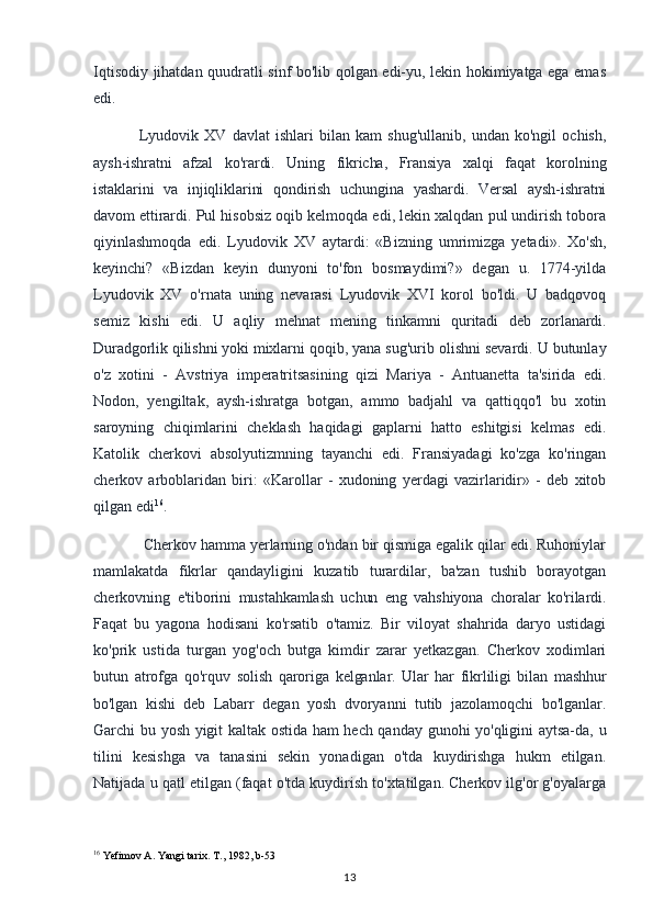 Iqtisodiy jihatdan quudratli sinf bo'lib qolgan edi-yu, lekin hokimiyatga ega emas
edi.
Lyudovik   XV   davlat   ishlari   bilan   kam   shug'ullanib,   undan   ko'ngil   ochish,
aysh-ishratni   afzal   ko'rardi.   Uning   fikricha,   Fransiya   xalqi   faqat   korolning
istaklarini   va   injiqliklarini   qondirish   uchungina   yashardi.   Versal   aysh-ishratni
davom ettirardi.  Pul hisobsiz oqib kelmoqda edi, lekin xalqdan pul undirish tobora
qiyinlashmoqda   edi.   Lyudovik   XV   aytardi:   «Bizning   umrimizga   yetadi».   Xo'sh,
keyinchi?   «Bizdan   keyin   dunyoni   to'fon   bosmaydimi?»   degan   u.   1774-yilda
Lyudovik   XV   o'rnata   uning   nevarasi   Lyudovik   XVI   korol   bo'ldi.   U   badqovoq
semiz   kishi   edi.   U   aqliy   mehnat   mening   tinkamni   quritadi   deb   zorlanardi.
Duradgorlik qilishni yoki mixlarni  qoqib, yana sug'urib olishni sevardi. U butunlay
o'z   xotini   -   Avstriya   imperatritsasining   qizi   Mariya   -   Antuanetta   ta'sirida   edi.
Nodon,   yengiltak,   aysh-ishratga   botgan,   ammo   badjahl   va   qattiqqo'l   bu   xotin
saroyning   chiqimlarini   cheklash   haqidagi   gaplarni   hatto   eshitgisi   kelmas   edi.
Katolik   cherkovi   absolyutizmning   tayanchi   edi.   Fransiyadagi   ko'zga   ko'ringan
cherkov   arboblaridan   biri:   «Karollar   -   xudoning   yerdagi   vazirlaridir»   -   deb   xitob
qilgan edi 16
.
 Cherkov hamma yerlarning o'ndan bir qismiga egalik qilar edi. Ruhoniylar
mamlakatda   fikrlar   qandayligini   kuzatib   turardilar,   ba'zan   tushib   borayotgan
cherkovning   e'tiborini   mustahkamlash   uchun   eng   vahshiyona   choralar   ko'rilardi.
Faqat   bu   yagona   hodisani   ko'rsatib   o'tamiz.   Bir   viloyat   shahrida   daryo   ustidagi
ko'prik   ustida   turgan   yog'och   butga   kimdir   zarar   yetkazgan.   Cherkov   xodimlari
butun   atrofga   qo'rquv   solish   qaroriga   kelganlar.   Ular   har   fikrliligi   bilan   mashhur
bo'lgan   kishi   deb   Labarr   degan   yosh   dvoryanni   tutib   jazolamoqchi   bo'lganlar.
Garchi bu yosh yigit kaltak ostida ham hech qanday gunohi yo'qligini aytsa-da, u
tilini   kesishga   va   tanasini   sekin   yonadigan   o'tda   kuydirishga   hukm   etilgan.
Natijada u qatl etilgan (faqat o'tda kuydirish to'xtatilgan. Cherkov ilg'or g'oyalarga
16
 Yefimov A. Yangi tarix.  T., 1982, b-53
13 