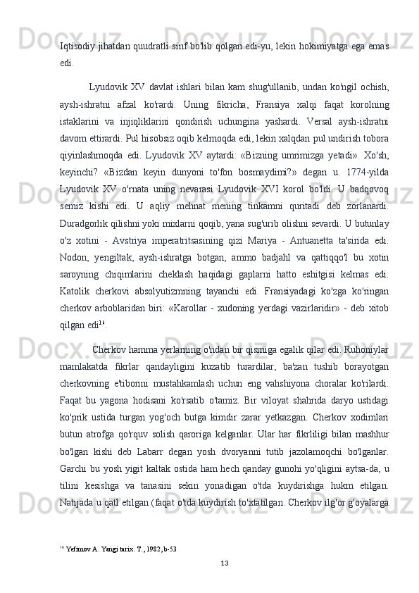 Iqtisodiy jihatdan quudratli sinf bo'lib qolgan edi-yu, lekin hokimiyatga ega emas
edi.
Lyudovik   XV   davlat   ishlari   bilan   kam   shug'ullanib,   undan   ko'ngil   ochish,
aysh-ishratni   afzal   ko'rardi.   Uning   fikricha,   Fransiya   xalqi   faqat   korolning
istaklarini   va   injiqliklarini   qondirish   uchungina   yashardi.   Versal   aysh-ishratni
davom ettirardi.  Pul hisobsiz oqib kelmoqda edi, lekin xalqdan pul undirish tobora
qiyinlashmoqda   edi.   Lyudovik   XV   aytardi:   «Bizning   umrimizga   yetadi».   Xo'sh,
keyinchi?   «Bizdan   keyin   dunyoni   to'fon   bosmaydimi?»   degan   u.   1774-yilda
Lyudovik   XV   o'rnata   uning   nevarasi   Lyudovik   XVI   korol   bo'ldi.   U   badqovoq
semiz   kishi   edi.   U   aqliy   mehnat   mening   tinkamni   quritadi   deb   zorlanardi.
Duradgorlik qilishni yoki mixlarni  qoqib, yana sug'urib olishni sevardi. U butunlay
o'z   xotini   -   Avstriya   imperatritsasining   qizi   Mariya   -   Antuanetta   ta'sirida   edi.
Nodon,   yengiltak,   aysh-ishratga   botgan,   ammo   badjahl   va   qattiqqo'l   bu   xotin
saroyning   chiqimlarini   cheklash   haqidagi   gaplarni   hatto   eshitgisi   kelmas   edi.
Katolik   cherkovi   absolyutizmning   tayanchi   edi.   Fransiyadagi   ko'zga   ko'ringan
cherkov   arboblaridan   biri:   «Karollar   -   xudoning   yerdagi   vazirlaridir»   -   deb   xitob
qilgan edi 16
.
 Cherkov hamma yerlarning o'ndan bir qismiga egalik qilar edi. Ruhoniylar
mamlakatda   fikrlar   qandayligini   kuzatib   turardilar,   ba'zan   tushib   borayotgan
cherkovning   e'tiborini   mustahkamlash   uchun   eng   vahshiyona   choralar   ko'rilardi.
Faqat   bu   yagona   hodisani   ko'rsatib   o'tamiz.   Bir   viloyat   shahrida   daryo   ustidagi
ko'prik   ustida   turgan   yog'och   butga   kimdir   zarar   yetkazgan.   Cherkov   xodimlari
butun   atrofga   qo'rquv   solish   qaroriga   kelganlar.   Ular   har   fikrliligi   bilan   mashhur
bo'lgan   kishi   deb   Labarr   degan   yosh   dvoryanni   tutib   jazolamoqchi   bo'lganlar.
Garchi bu yosh yigit kaltak ostida ham hech qanday gunohi yo'qligini aytsa-da, u
tilini   kesishga   va   tanasini   sekin   yonadigan   o'tda   kuydirishga   hukm   etilgan.
Natijada u qatl etilgan (faqat o'tda kuydirish to'xtatilgan. Cherkov ilg'or g'oyalarga
16
 Yefimov A. Yangi tarix.  T., 1982, b-53
13
