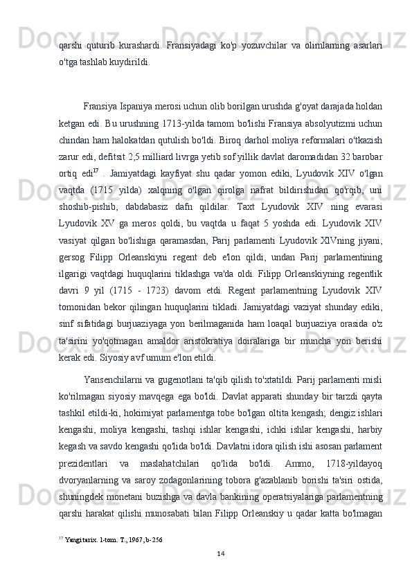 qarshi   quturib   kurashardi.   Fransiyadagi   ko'p   yozuvchilar   va   olimlarning   asarlari
o'tga tashlab kuydirildi.
Fransiya Ispaniya merosi uchun olib borilgan urushda g'oyat darajada holdan
ketgan edi. Bu urushning 1713-yilda tamom bo'lishi  Fransiya absolyutizmi uchun
chindan ham halokatdan qutulish bo'ldi. Biroq darhol moliya reformalari o'tkazish
zarur edi, defitsit 2,5 milliard livrga yetib sof yillik davlat daromadidan 32 barobar
ortiq   edi 17
  .   Jamiyatdagi   kayfiyat   shu   qadar   yomon   ediki,   Lyudovik   XIV   o'lgan
vaqtda   (1715   yilda)   xalqning   o'lgan   qirolga   nafrat   bildirishidan   qo'rqib,   uni
shoshib-pishib,   dabdabasiz   dafn   qildilar.   Taxt   Lyudovik   XIV   ning   evarasi
Lyudovik   XV   ga   meros   qoldi,   bu   vaqtda   u   faqat   5   yoshda   edi.   Lyudovik   XIV
vasiyat   qilgan   bo'lishiga   qaramasdan,   Parij   parlamenti   Lyudovik   XlVning   jiyani,
gersog   Filipp   Orleanskiyni   regent   deb   e'lon   qildi,   undan   Parij   parlamentining
ilgarigi  vaqtdagi  huquqlarini   tiklashga  va'da  oldi.  Filipp  Orleanskiyning   regentlik
davri   9   yil   (1715   -   1723)   davom   etdi.   Regent   parlamentning   Lyudovik   XIV
tomonidan  bekor  qilingan  huquqlarini   tikladi.  Jamiyatdagi  vaziyat   shunday  ediki,
sinf   sifatidagi   burjuaziyaga   yon   berilmaganida   ham   loaqal   burjuaziya   orasida   o'z
ta'sirini   yo'qotmagan   amaldor   aristokratiya   doiralariga   bir   muncha   yon   berishi
kerak edi. Siyosiy avf umum e'lon etildi. 
Yansenchilarni va gugenotlani ta'qib qilish to'xtatildi. Parij parlamenti misli
ko'rilmagan   siyosiy   mavqega  ega  bo'ldi.  Davlat   apparati   shunday  bir   tarzdi  qayta
tashkil etildi-ki, hokimiyat parlamentga tobe bo'lgan oltita kengash; dengiz ishlari
kengashi,   moliya   kengashi,   tashqi   ishlar   kengashi,   ichki   ishlar   kengashi,   harbiy
kegash va savdo kengashi qo'lida bo'ldi. Davlatni idora qilish ishi asosan parlament
prezidentlari   va   maslahatchilari   qo'lida   bo'ldi.   Ammo,   1718-yildayoq
dvoryanlarning   va   saroy   zodagonlarining   tobora   g'azablanib   borishi   ta'siri   ostida,
shuningdek  monetani  buzishga  va davla  bankining  operatsiyalariga  parlamentning
qarshi   harakat  qilishi  munosabati   bilan Filipp  Orleanskiy  u  qadar  katta  bo'lmagan
17
 Yangi tarix. 1-tom. T., 1967, b-256
14 