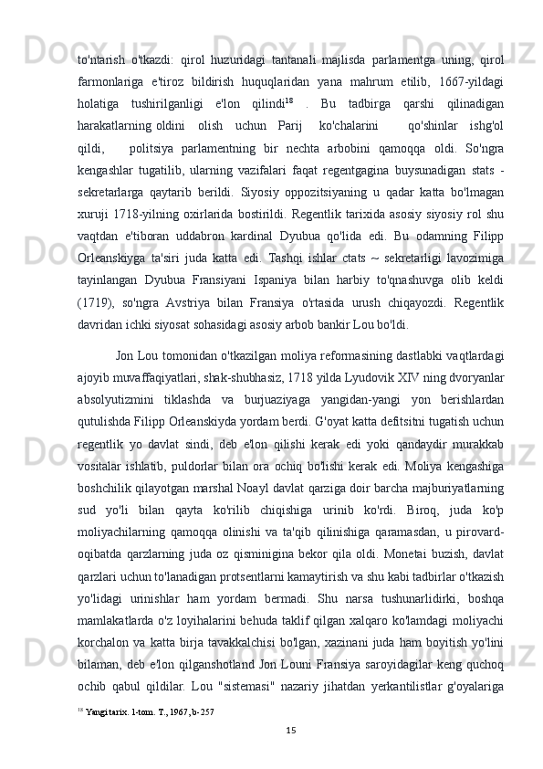 to'ntarish   o'tkazdi:   qirol   huzuridagi   tantanali   majlisda   parlamentga   uning,   qirol
farmonlariga   e'tiroz   bildirish   huquqlaridan   yana   mahrum   etilib,   1667-yildagi
holatiga   tushirilganligi   e'lon   qilindi 18
  .   Bu   tadbirga   qarshi   qilinadigan
harakatlarning oldini     olish     uchun     Parij       ko'chalarini             qo'shinlar     ishg'ol
qildi,       politsiya   parlamentning   bir   nechta   arbobini   qamoqqa   oldi.   So'ngra
kengashlar   tugatilib,   ularning   vazifalari   faqat   regentgagina   buysunadigan   stats   -
sekretarlarga   qaytarib   berildi.   Siyosiy   oppozitsiyaning   u   qadar   katta   bo'lmagan
xuruji   1718-yilning   oxirlarida   bostirildi.   Regentlik   tarixida   asosiy   siyosiy   rol   shu
vaqtdan   e'tiboran   uddabron   kardinal   Dyubua   qo'lida   edi.   Bu   odamning   Filipp
Orleanskiyga   ta'siri   juda   katta   edi.   Tashqi   ishlar   ctats   ~   sekretarligi   lavozimiga
tayinlangan   Dyubua   Fransiyani   Ispaniya   bilan   harbiy   to'qnashuvga   olib   keldi
(1719),   so'ngra   Avstriya   bilan   Fransiya   o'rtasida   urush   chiqayozdi.   Regentlik
davridan ichki siyosat sohasidagi asosiy arbob bankir Lou bo'ldi.
Jon Lou tomonidan o'tkazilgan moliya reformasining dastlabki  vaqtlardagi
ajoyib muvaffaqiyatlari, shak-shubhasiz, 1718 yilda Lyudovik XIV ning dvoryanlar
absolyutizmini   tiklashda   va   burjuaziyaga   yangidan-yangi   yon   berishlardan
qutulishda Filipp Orleanskiyda yordam berdi. G'oyat katta defitsitni tugatish uchun
regentlik   yo   davlat   sindi,   deb   e'lon   qilishi   kerak   edi   yoki   qandaydir   murakkab
vositalar   ishlatib,   puldorlar   bilan   ora   ochiq   bo'lishi   kerak   edi.   Moliya   kengashiga
boshchilik qilayotgan marshal Noayl davlat qarziga doir barcha majburiyatlarning
sud   yo'li   bilan   qayta   ko'rilib   chiqishiga   urinib   ko'rdi.   Biroq,   juda   ko'p
moliyachilarning   qamoqqa   olinishi   va   ta'qib   qilinishiga   qaramasdan,   u   pirovard-
oqibatda   qarzlarning   juda   oz   qisminigina   bekor   qila   oldi.   Monetai   buzish,   davlat
qarzlari uchun to'lanadigan protsentlarni kamaytirish va shu kabi tadbirlar o'tkazish
yo'lidagi   urinishlar   ham   yordam   bermadi.   Shu   narsa   tushunarlidirki,   boshqa
mamlakatlarda o'z loyihalarini  behuda taklif  qilgan  xalqaro ko'lamdagi  moliyachi
korchalon   va   katta   birja   tavakkalchisi   bo'lgan,   xazinani   juda   ham   boyitish   yo'lini
bilaman,   deb   e'lon   qilganshotland   Jon   Louni   Fransiya   saroyidagilar   keng   quchoq
ochib   qabul   qildilar.   Lou   "sistemasi"   nazariy   jihatdan   yerkantilistlar   g'oyalariga
18
 Yangi tarix. 1-tom. T., 1967, b-257
15 