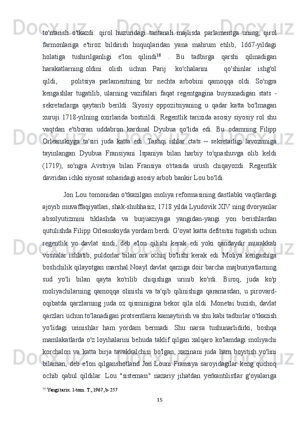 to'ntarish   o'tkazdi:   qirol   huzuridagi   tantanali   majlisda   parlamentga   uning,   qirol
farmonlariga   e'tiroz   bildirish   huquqlaridan   yana   mahrum   etilib,   1667-yildagi
holatiga   tushirilganligi   e'lon   qilindi 18
  .   Bu   tadbirga   qarshi   qilinadigan
harakatlarning oldini     olish     uchun     Parij       ko'chalarini             qo'shinlar     ishg'ol
qildi,       politsiya   parlamentning   bir   nechta   arbobini   qamoqqa   oldi.   So'ngra
kengashlar   tugatilib,   ularning   vazifalari   faqat   regentgagina   buysunadigan   stats   -
sekretarlarga   qaytarib   berildi.   Siyosiy   oppozitsiyaning   u   qadar   katta   bo'lmagan
xuruji   1718-yilning   oxirlarida   bostirildi.   Regentlik   tarixida   asosiy   siyosiy   rol   shu
vaqtdan   e'tiboran   uddabron   kardinal   Dyubua   qo'lida   edi.   Bu   odamning   Filipp
Orleanskiyga   ta'siri   juda   katta   edi.   Tashqi   ishlar   ctats   ~   sekretarligi   lavozimiga
tayinlangan   Dyubua   Fransiyani   Ispaniya   bilan   harbiy   to'qnashuvga   olib   keldi
(1719),   so'ngra   Avstriya   bilan   Fransiya   o'rtasida   urush   chiqayozdi.   Regentlik
davridan ichki siyosat sohasidagi asosiy arbob bankir Lou bo'ldi.
Jon Lou tomonidan o'tkazilgan moliya reformasining dastlabki  vaqtlardagi
ajoyib muvaffaqiyatlari, shak-shubhasiz, 1718 yilda Lyudovik XIV ning dvoryanlar
absolyutizmini   tiklashda   va   burjuaziyaga   yangidan-yangi   yon   berishlardan
qutulishda Filipp Orleanskiyda yordam berdi. G'oyat katta defitsitni tugatish uchun
regentlik   yo   davlat   sindi,   deb   e'lon   qilishi   kerak   edi   yoki   qandaydir   murakkab
vositalar   ishlatib,   puldorlar   bilan   ora   ochiq   bo'lishi   kerak   edi.   Moliya   kengashiga
boshchilik qilayotgan marshal Noayl davlat qarziga doir barcha majburiyatlarning
sud   yo'li   bilan   qayta   ko'rilib   chiqishiga   urinib   ko'rdi.   Biroq,   juda   ko'p
moliyachilarning   qamoqqa   olinishi   va   ta'qib   qilinishiga   qaramasdan,   u   pirovard-
oqibatda   qarzlarning   juda   oz   qisminigina   bekor   qila   oldi.   Monetai   buzish,   davlat
qarzlari uchun to'lanadigan protsentlarni kamaytirish va shu kabi tadbirlar o'tkazish
yo'lidagi   urinishlar   ham   yordam   bermadi.   Shu   narsa   tushunarlidirki,   boshqa
mamlakatlarda o'z loyihalarini  behuda taklif  qilgan  xalqaro ko'lamdagi  moliyachi
korchalon   va   katta   birja   tavakkalchisi   bo'lgan,   xazinani   juda   ham   boyitish   yo'lini
bilaman,   deb   e'lon   qilganshotland   Jon   Louni   Fransiya   saroyidagilar   keng   quchoq
ochib   qabul   qildilar.   Lou   "sistemasi"   nazariy   jihatdan   yerkantilistlar   g'oyalariga
18
 Yangi tarix. 1-tom. T., 1967, b-257
15