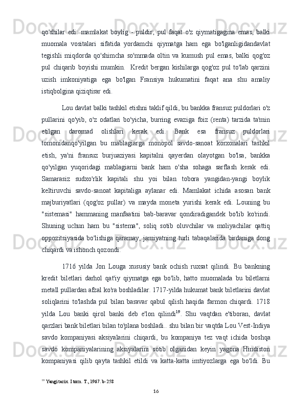 qo'shilar   edi:   mamlakat   boylig   -   puldir;   pul   faqat   o'z   qiymatigagina   emas,   balki
muomala   vositalari   sifatida   yordamchi   qiymatga   ham   ega   bo'lganligidandavlat
tegishli   miqdorda   qo'shimcha   so'mmada   oltin   va   kumush   pul   emas,   balki   qog'oz
pul   chiqarib   boyishi   mumkin.     Kredit   bergan   kishilarga   qog'oz   pul   to'lab   qarzini
uzish   imkoniyatiga   ega   bo'lgan   Fransiya   hukumatini   faqat   ana   shu   amaliy
istiqbolgina qiziqtirar edi. 
Lou davlat balki tashkil etishni taklif qildi, bu bankka fransuz puldorlari o'z
pullarini   qo'yib,   o'z   odatlari   bo'yicha,   burring   evaziga   foiz   (renta)   tarzida   ta'min
etilgan   daromad   olishlari   kerak   edi.   Bank   esa   fransuz   puldorlari
tomonidanqo'yilgan   bu   mablagiarga   monopol   savdo-sanoat   korxonalari   tashkil
etish,   ya'ni   fransuz   burjuaziyasi   kapitalni   qayerdan   olayotgan   bo'lsa,   bankka
qo'yilgan   yuqoridagi   mablagiarni   bank   ham   o'sha   sohaga   sarflash   kerak   edi.
Samarasiz   sudxo'rlik   kapitali   shu   yoi   bilan   tobora   yangidan-yangi   boylik
keltiruvchi   savdo-sanoat   kapitaliga   aylanar   edi.   Mamlakat   ichida   asosan   bank
majburiyatlari   (qog'oz   pullar)   va   mayda   moneta   yurishi   kerak   edi.   Louning   bu
"sistemasi"   hammaning   manfaatini   bab-baravar   qondiradigandek   bo'lib   ko'rindi.
Shuning   uchun   ham   bu   "sistema",   soliq   sotib   oluvchilar   va   moliyachilar   qattiq
oppozitsiyasida   bo'lishiga   qaramay,   jamiyatning   turli   tabaqalarida   birdaniga  dong
chiqardi va ishonch qozondi. 
1716   yilda   Jon   Louga   xususiy   bank   ochish   ruxsat   qilindi.   Bu   bankning
kredit   biletlari   darhol   qat'iy   qiymatga   ega   bo'lib,   hatto   muomalada   bu   biletlarni
metall pullardan afzal ko'ra boshladilar. 1717-yilda hukumat bank biletlarini davlat
soliqlarini   to'lashda   pul   bilan   baravar   qabul   qilish   haqida   farmon   chiqardi.   1718
yilda   Lou   banki   qirol   banki   deb   e'lon   qilindi 19
.   Shu   vaqtdan   e'tiboran,   davlat
qarzlari bank biletlari bilan to'plana boshladi.. shu bilan bir vaqtda Lou Vest-Indiya
savdo   kompaniyasi   aksiyalarini   chiqardi,   bu   kompaniya   tez   vaqt   ichida   boshqa
savdo   kompaniyalarining   aksiyalarini   sotib   olganidan   keyin   yagona   Hindiston
kompaniyasi   qilib   qayta   tashkil   etildi   va   katta-katta   imtiyozlarga   ega   bo'ldi.   Bu
19
 Yangi tarix. I torn. T., 1967. b-258
16 