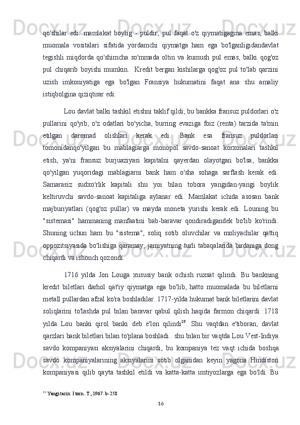 qo'shilar   edi:   mamlakat   boylig   -   puldir;   pul   faqat   o'z   qiymatigagina   emas,   balki
muomala   vositalari   sifatida   yordamchi   qiymatga   ham   ega   bo'lganligidandavlat
tegishli   miqdorda   qo'shimcha   so'mmada   oltin   va   kumush   pul   emas,   balki   qog'oz
pul   chiqarib   boyishi   mumkin.     Kredit   bergan   kishilarga   qog'oz   pul   to'lab   qarzini
uzish   imkoniyatiga   ega   bo'lgan   Fransiya   hukumatini   faqat   ana   shu   amaliy
istiqbolgina qiziqtirar edi. 
Lou davlat balki tashkil etishni taklif qildi, bu bankka fransuz puldorlari o'z
pullarini   qo'yib,   o'z   odatlari   bo'yicha,   burring   evaziga   foiz   (renta)   tarzida   ta'min
etilgan   daromad   olishlari   kerak   edi.   Bank   esa   fransuz   puldorlari
tomonidanqo'yilgan   bu   mablagiarga   monopol   savdo-sanoat   korxonalari   tashkil
etish,   ya'ni   fransuz   burjuaziyasi   kapitalni   qayerdan   olayotgan   bo'lsa,   bankka
qo'yilgan   yuqoridagi   mablagiarni   bank   ham   o'sha   sohaga   sarflash   kerak   edi.
Samarasiz   sudxo'rlik   kapitali   shu   yoi   bilan   tobora   yangidan-yangi   boylik
keltiruvchi   savdo-sanoat   kapitaliga   aylanar   edi.   Mamlakat   ichida   asosan   bank
majburiyatlari   (qog'oz   pullar)   va   mayda   moneta   yurishi   kerak   edi.   Louning   bu
"sistemasi"   hammaning   manfaatini   bab-baravar   qondiradigandek   bo'lib   ko'rindi.
Shuning   uchun   ham   bu   "sistema",   soliq   sotib   oluvchilar   va   moliyachilar   qattiq
oppozitsiyasida   bo'lishiga   qaramay,   jamiyatning   turli   tabaqalarida   birdaniga  dong
chiqardi va ishonch qozondi. 
1716   yilda   Jon   Louga   xususiy   bank   ochish   ruxsat   qilindi.   Bu   bankning
kredit   biletlari   darhol   qat'iy   qiymatga   ega   bo'lib,   hatto   muomalada   bu   biletlarni
metall pullardan afzal ko'ra boshladilar. 1717-yilda hukumat bank biletlarini davlat
soliqlarini   to'lashda   pul   bilan   baravar   qabul   qilish   haqida   farmon   chiqardi.   1718
yilda   Lou   banki   qirol   banki   deb   e'lon   qilindi 19
.   Shu   vaqtdan   e'tiboran,   davlat
qarzlari bank biletlari bilan to'plana boshladi.. shu bilan bir vaqtda Lou Vest-Indiya
savdo   kompaniyasi   aksiyalarini   chiqardi,   bu   kompaniya   tez   vaqt   ichida   boshqa
savdo   kompaniyalarining   aksiyalarini   sotib   olganidan   keyin   yagona   Hindiston
kompaniyasi   qilib   qayta   tashkil   etildi   va   katta-katta   imtiyozlarga   ega   bo'ldi.   Bu
19
 Yangi tarix. I torn. T., 1967. b-258
16