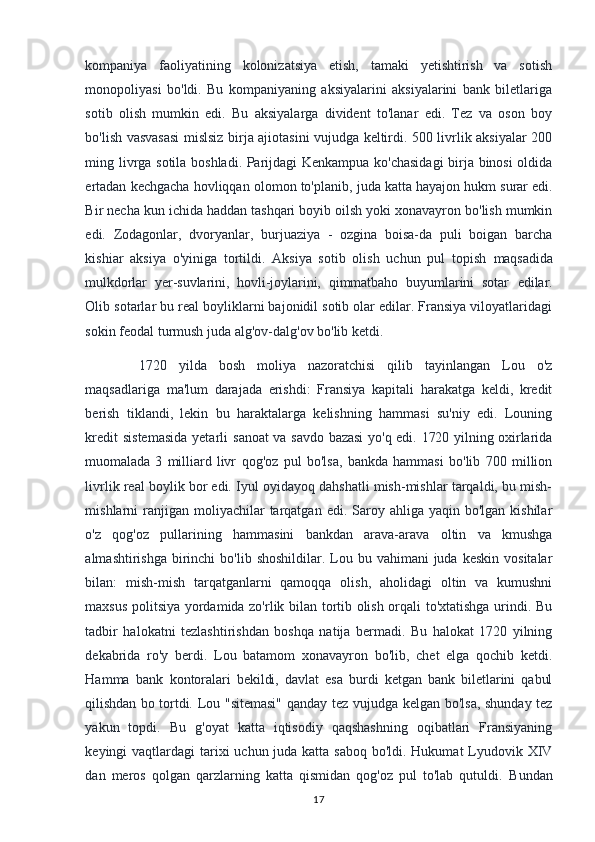 kompaniya   faoliyatining   kolonizatsiya   etish,   tamaki   yetishtirish   va   sotish
monopoliyasi   bo'ldi.   Bu   kompaniyaning   aksiyalarini   aksiyalarini   bank   biletlariga
sotib   olish   mumkin   edi.   Bu   aksiyalarga   divident   to'lanar   edi.   Tez   va   oson   boy
bo'lish vasvasasi mislsiz birja ajiotasini vujudga keltirdi. 500 livrlik aksiyalar 200
ming livrga sotila boshladi. Parijdagi Kenkampua ko'chasidagi  birja binosi oldida
ertadan kechgacha hovliqqan olomon to'planib, juda katta hayajon hukm   surar edi.
Bir necha kun ichida haddan tashqari boyib oilsh yoki xonavayron bo'lish mumkin
edi.   Zodagonlar,   dvoryanlar,   burjuaziya   -   ozgina   boisa-da   puli   boigan   barcha
kishiar   aksiya   o'yiniga   tortildi.   Aksiya   sotib   olish   uchun   pul   topish   maqsadida
mulkdorlar   yer-suvlarini,   hovli-joylarini,   qimmatbaho   buyumlarini   sotar   edilar.
Olib sotarlar bu real boyliklarni bajonidil sotib olar edilar. Fransiya viloyatlaridagi
sokin feodal turmush juda alg'ov-dalg'ov bo'lib ketdi.
  1720   yilda   bosh   moliya   nazoratchisi   qilib   tayinlangan   Lou   o'z
maqsadlariga   ma'lum   darajada   erishdi:   Fransiya   kapitali   harakatga   keldi,   kredit
berish   tiklandi,   lekin   bu   haraktalarga   kelishning   hammasi   su'niy   edi.   Louning
kredit  sistemasida  yetarli   sanoat  va savdo bazasi  yo'q edi. 1720 yilning oxirlarida
muomalada   3   milliard   livr   qog'oz   pul   bo'lsa,   bankda   hammasi   bo'lib   700   million
livrlik real boylik bor edi. Iyul oyidayoq dahshatli mish-mishlar tarqaldi, bu mish-
mishlarni  ranjigan moliyachilar   tarqatgan  edi.  Saroy  ahliga yaqin  bo'lgan  kishilar
o'z   qog'oz   pullarining   hammasini   bankdan   arava-arava   oltin   va   kmushga
almashtirishga  birinchi   bo'lib  shoshildilar. Lou bu  vahimani   juda  keskin  vositalar
bilan:   mish-mish   tarqatganlarni   qamoqqa   olish,   aholidagi   oltin   va   kumushni
maxsus politsiya yordamida zo'rlik bilan tortib olish orqali to'xtatishga urindi. Bu
tadbir   halokatni   tezlashtirishdan   boshqa   natija   bermadi.   Bu   halokat   1720   yilning
dekabrida   ro'y   berdi.   Lou   batamom   xonavayron   bo'lib,   chet   elga   qochib   ketdi.
Hamma   bank   kontoralari   bekildi,   davlat   esa   burdi   ketgan   bank   biletlarini   qabul
qilishdan bo tortdi.   Lou "sitemasi"  qanday tez vujudga kelgan bo'lsa, shunday tez
yakun   topdi.   Bu   g'oyat   katta   iqtisodiy   qaqshashning   oqibatlari   Fransiyaning
keyingi vaqtlardagi  tarixi  uchun juda katta saboq bo'ldi. Hukumat  Lyudovik XIV
dan   meros   qolgan   qarzlarning   katta   qismidan   qog'oz   pul   to'lab   qutuldi.   Bundan
17 