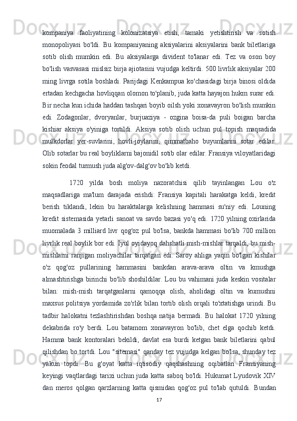 kompaniya   faoliyatining   kolonizatsiya   etish,   tamaki   yetishtirish   va   sotish
monopoliyasi   bo'ldi.   Bu   kompaniyaning   aksiyalarini   aksiyalarini   bank   biletlariga
sotib   olish   mumkin   edi.   Bu   aksiyalarga   divident   to'lanar   edi.   Tez   va   oson   boy
bo'lish vasvasasi mislsiz birja ajiotasini vujudga keltirdi. 500 livrlik aksiyalar 200
ming livrga sotila boshladi. Parijdagi Kenkampua ko'chasidagi  birja binosi oldida
ertadan kechgacha hovliqqan olomon to'planib, juda katta hayajon hukm   surar edi.
Bir necha kun ichida haddan tashqari boyib oilsh yoki xonavayron bo'lish mumkin
edi.   Zodagonlar,   dvoryanlar,   burjuaziya   -   ozgina   boisa-da   puli   boigan   barcha
kishiar   aksiya   o'yiniga   tortildi.   Aksiya   sotib   olish   uchun   pul   topish   maqsadida
mulkdorlar   yer-suvlarini,   hovli-joylarini,   qimmatbaho   buyumlarini   sotar   edilar.
Olib sotarlar bu real boyliklarni bajonidil sotib olar edilar. Fransiya viloyatlaridagi
sokin feodal turmush juda alg'ov-dalg'ov bo'lib ketdi.
  1720   yilda   bosh   moliya   nazoratchisi   qilib   tayinlangan   Lou   o'z
maqsadlariga   ma'lum   darajada   erishdi:   Fransiya   kapitali   harakatga   keldi,   kredit
berish   tiklandi,   lekin   bu   haraktalarga   kelishning   hammasi   su'niy   edi.   Louning
kredit  sistemasida  yetarli   sanoat  va savdo bazasi  yo'q edi. 1720 yilning oxirlarida
muomalada   3   milliard   livr   qog'oz   pul   bo'lsa,   bankda   hammasi   bo'lib   700   million
livrlik real boylik bor edi. Iyul oyidayoq dahshatli mish-mishlar tarqaldi, bu mish-
mishlarni  ranjigan moliyachilar   tarqatgan  edi.  Saroy  ahliga yaqin  bo'lgan  kishilar
o'z   qog'oz   pullarining   hammasini   bankdan   arava-arava   oltin   va   kmushga
almashtirishga  birinchi   bo'lib  shoshildilar. Lou bu  vahimani   juda  keskin  vositalar
bilan:   mish-mish   tarqatganlarni   qamoqqa   olish,   aholidagi   oltin   va   kumushni
maxsus politsiya yordamida zo'rlik bilan tortib olish orqali to'xtatishga urindi. Bu
tadbir   halokatni   tezlashtirishdan   boshqa   natija   bermadi.   Bu   halokat   1720   yilning
dekabrida   ro'y   berdi.   Lou   batamom   xonavayron   bo'lib,   chet   elga   qochib   ketdi.
Hamma   bank   kontoralari   bekildi,   davlat   esa   burdi   ketgan   bank   biletlarini   qabul
qilishdan bo tortdi.   Lou "sitemasi"  qanday tez vujudga kelgan bo'lsa, shunday tez
yakun   topdi.   Bu   g'oyat   katta   iqtisodiy   qaqshashning   oqibatlari   Fransiyaning
keyingi vaqtlardagi  tarixi  uchun juda katta saboq bo'ldi. Hukumat  Lyudovik XIV
dan   meros   qolgan   qarzlarning   katta   qismidan   qog'oz   pul   to'lab   qutuldi.   Bundan
17