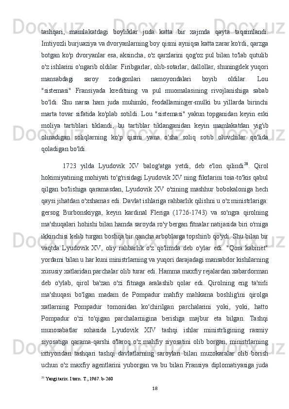 tashqari,   mamlakatdagi   boyliklar   juda   katta   bir   xajmda   qayta   taqsimlandi.
Imtiyozli burjuaziya va dvoryanlarning boy qismi ayniqsa katta zarar ko'rdi, qarzga
botgan ko'p dvoryanlar esa, aksincha, o'z qarzlarini qog'oz pul bilan to'lab qutulib
o'z ishlarini o'ngarib oldilar. Firibgarlar, olib-sotarlar, dallollar, shuningdek yuqori
mansabdagi       saroy       zodagonlari       namoyondalari       boyib       oldilar.       Lou
"sistemasi"   Fransiyada   kreditning   va   pul   muomalasining   rivojlanishiga   sabab
bo'ldi.   Shu   narsa   ham   juda   muhimki,   feodallarninger-mulki   bu   yillarda   birinchi
marta   tovar   sifatida   ko'plab   sotildi.   Lou   "sistemasi"   yakun   topganidan   keyin   eski
moliya   tartiblari   tiklandi,   bu   tartiblar   tiklanganidan   keyin   mamlakatdan   yig'ib
olinadigan   soliqlarning   ko'p   qismi   yana   o'sha   soliq   sotib   oluvchilar   qo'lida
qoladigan bo'ldi.
1723   yilda   Lyudovik   XV   balog'atga   yetdi,   deb   e'lon   qilindi 20
.   Qirol
hokimiyatining mohiyati to'g'risidagi Lyudovik XV ning fikrlarini toia-to'kis qabul
qilgan bo'lishiga qaramasdan, Lyudovik XV o'zining mashhur bobokaloniga hech
qaysi jihatdan o'xshamas edi. Davlat ishlariga rahbarlik qilishni u o'z ministrlariga:
gersog   Burbonskiyga,   keyin   kardinal   Fleriga   (1726-1743)   va   so'ngra   qirolning
ma'shuqalari hohishi bilan hamda saroyda ro'y bergan fitnalar natijasida biri o'rniga
ikkinchisi kelib turgan boshqa bir qancha arboblarga topshirib qo'ydi. Shu bilan bir
vaqtda   Lyudovik   XV,   oliy   rahbarlik   o'z   qo'limda   deb   o'ylar   edi.   "Qora   kabinet"
yordami bilan u har kuni ministrlarning va yuqori darajadagi mansabdor kishilarning
xususiy xatlaridan parchalar olib turar edi. Hamma maxfiy rejalardan xabardorman
deb   o'ylab,   qirol   ba'zan   o'zi   fitnaga   aralashib   qolar   edi.   Qirolning   eng   ta'sirli
ma'shuqasi   bo'lgan   madam   de   Pompadur   mahfiy   mahkama   boshlig'ini   qirolga
xatlarning   Pompadur   tomonidan   ko'chirilgan   parchalarini   yoki,   yoki,   hatto
Pompadur   o'zi   to'qigan   parchalarnigina   berishga   majbur   eta   bilgan.   Tashqi
munosabatlar   sohasida   Lyudovik   XIV   tashqi   ishlar   ministrligining   rasmiy
siyosatiga   qarama-qarshi   o'laroq   o'z   mahfiy   siyosatini   olib   borgan,   ministrlarning
ixtiyoridan   tashqari   tashqi   davlatlarning   saroylari   bilan   muzokaralar   olib   borish
uchun   o'z   maxfiy  agentlarini   yuborgan  va   bu   bilan   Fransiya   diplomatiyasiga   juda
20
 Yangi tarix. I torn. T., 1967. b-260
18 