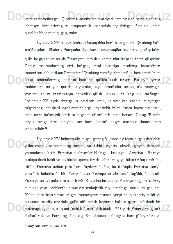 katta zarar yetkazgan. Qirolning maxfiy diplomatiyasi ham oxir-oqibatda qirolning
ishongan   kishilarining   shuhratparastlik   maqsadida   uyushtirgan   fitnalari   uchun
qurol bo'lib xizmat qilgan, xolos.
Lyudovik XV haddan tashqari buzuqlikka burilib ketgan edi. Qirolning ba'zi
ma'shuqalari - Shatoru, Pompadur, dyu Barri - uzoq vaqtlar davomida qirolga ta'sir
qilib   kelganlar   va   aslida   Fransiyani   qiroldan   ko'rpa   ular   ko'proq   idora   qilganlar.
Oddiy   mansabdorning   qizi   bo'lgan,   qirol   huzuriga   qirolning   kamerdineri
tomonidan  olib kirilgan Pompadur "Qirolning maxfiy ishratlari" ni boshqarish bilan
birga,   ministrlaming   taqdirini   ham   o'z   qo'lida   tutib   turgan.   Bu   ayol   yangi
muhtasham   saroylar   qurish,   bayramlar,   sayr   tomoshalar   uchun,   o'zi   yoqtirgan
yozuvchilar   va   rassomlarga   homiylik   qilish   uchun   juda   ko'p   pul   sarflagan.
Lyudovik   XV   aysh-ishratga   mukkasidan   ketib,   halokat   yaqinlashib   kelayotgan
to'g'risidagi   dahshatli   ogohlantirishlarga   hayosizlik   bilan:   "men   hayot   ekanman,
hech  narsa   bo'lmaydi,  vorisim   bilganini  qilsin"   deb  javob  bergan.  Uning  "Bizdan
keyin   menga   desa   dunyoni   suv   bosib   ketsin"   degan   mashhur   iborasi   ham
xarakterlidir 21
.
Lyudovik XV hukmronlik qilgan gersog Burbonskiy idora qilgan dastlabki
yillardayoq,   mamlakatning   tashqi   va   ichki   siyosiy   ahvoli   g'oyat   darajada
yomonlashib   ketdi.   Fransiya   dushmanlar   blokiga   -   Ispaniya   -   Avstriya   -   Rossiya
blokiga duch keldi va bu blokka qarshi turish uchun Angliya bilan ittifoq tuzdi, bu
ittifoq   Fransiya   uchun   juda   ham   foydasiz   bo'lib,   bu   ittifoqda   Fransiya   qariyb
vassallik   holatida   bo'ldi.   Yangi   butun   Yevropa   urushi   xavfi   tug'ildi,   bu   urush
Fransiya uchun juda ham xatarli edi. Shu bilan bir vaqtda Fransiyaning o'zida diniy
ta'qiblar   yana   boshlanib,   ommaviy   muhojirlik   ruy   berishiga   sabab   bo'lgan   edi.
Xalqni   juda   ham   norozi   qilgan,   xonavayron   etuvchi   yangi   soliqlar   joriy   etildi   va
hukumat   maxfiy   ravishda   g'alla   olib-sotish   keyinroq   halqqa   qarshi   dahshatli   bir
sistemaga aylanib, xalq uni "ochlik fitnasi" deb atadi. 1725 yilda Fransiyaning turli
shaharlarida   va   Parijning   chetidagi   Sent-Antuan   qishlog'ida   ham   g'alayonlari   va
21
 Yangi tarix. I torn. T., 1967. b-261.
19