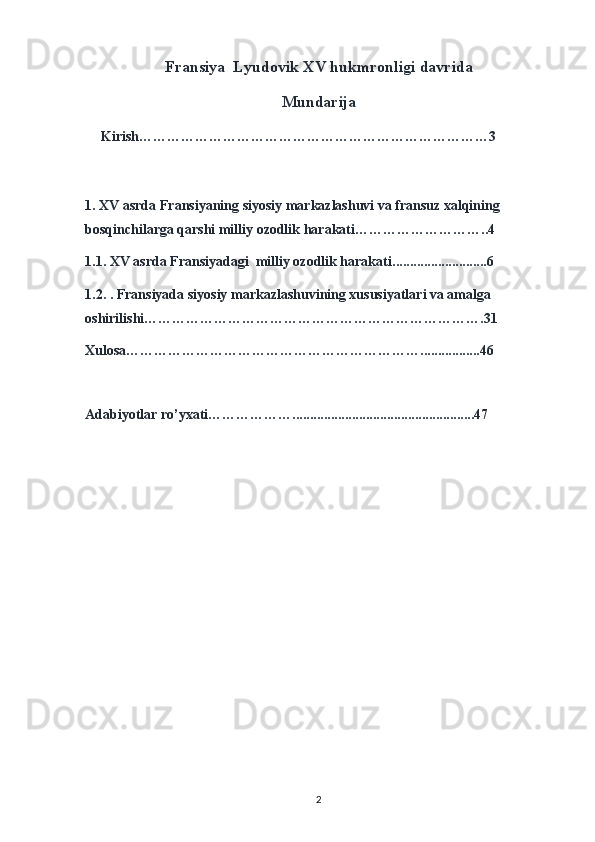 Fransiya  Lyudovik XV hukmronligi davrida
Mundarija                   
     Kirish…………………………………………………………………3
1.  XV asrda Fransiyaning siyosiy markazlashuvi va fransuz xalqining 
bosqinchilarga qarshi milliy ozodlik harakati ………………………..4
1.1.   XV asrda Fransiyadagi  milliy ozodlik harakati ...........................6
1.2.   . Fransiyada siyosiy markazlashuvining xususiyatlari va amalga 
oshirilishi……………………………………………………………….31
Xulosa……………………………………………………….................46
Adabiyotlar ro’yxati………………............................................... .....47
2 