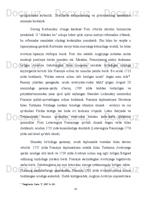 qo'zg'olonlari   ko'tarildi.   20-yillarda   dehqonlarning   va   plebeylarning   harakatlari
umuman kuchaydi.
Gersog   Burbonskiy   o'rniga   kardinal   Fieri   o'tirishi   ahvolni   birmuncha
yaxshiladi. U "ellikdan bir" soliqni bekor qildi, ayrim moliya reformalari o'tkazdi,
bu   reformalar   mamlakat   ichidagi   keskinlikni   yumshatdi.   Shu   bilan   bir   vaqtda   u
Ispaniyaning qardosh Burbonlar saroyi bilan murosaga kelinishiga erishdi, bu bilan
Avstriya-Ispaniya   ittifoqini   buzdi.   Fieri   shu   sababli   Angliyaga   nisbatan   ancha
mustaqil   pozitsiya   tutishi   mumkin   edi.   Masalan,   Fransiyaning   azaliy   dushmani
bo'lgan   Avstriya   Gabsburglari   bilan   muqarrar   ravishda   bo'ladigan   urushga
tayyorgarlik ko'rish Ishi  Fransiya uchun bir muncha yaxshi  bordi. Bu urush 1733
yilda   boshlanib,   "Polsha   merosi   uchun   olib   borilgan   urush"   degan   nom   oldi 22
.
Rasmiy   jihatdan   qaraganda,   urush   avstriyslar-ruslar   taklif   qilgan   Avgust   III
nomzodiga   qarama-qarshi   o'laroq,   1709   yilda   taxtdan   tushirilgan   va
polyaklartomonidan   yana   qirol   qilib   saylangan   Stanislav   Leshinskiy   nomzodini
Fransiya   qullab-quvvatlagani   uchun   boshlandi.   Fransiya   diplomatiyasi   Shvetsiya
bilan   Turkiyani   Polshaga   yordam   berishga   otlantira   olmadi   -   avstriys   va   rus
qo'shinlari   Polsha   taxtiga   har   hoda   o'z   kishisini   o'tqazdi.   Lekin   Italiyada   va
Germaniyada   fransuz   qo'shinlari   avstriyslar   ustidan   katta-katta   g'alabalar
qozondilar.   Fieri   Lotarengiya   Fransiyaga   qo'shib   olinadi   degan   va'da   bilan
cheklanib, urushni 1735 yida tamomlashga shoshildi (Lotarengiya Fransiyaga 1776
yilda uzil-kesil qo'shib olindi).
Shunday   bo'lishiga   qaramay,   urush   diplomatik   vositalar   bilan   davom
ettirildi:   1737   yilda   Fransiya   diplomatiyasi   ustalik   bilan   Turkiyani   Avstriyaga
qarshi   urushga  olib kirdi  va 1739 yilda Avstriya uchun eng og'ir  bo'lgan Belgrad
sulhining   tuzilishiga   yordam   berdi.   Fransiya   saroyidagilar   Avstriyaga   tugallovchi
zarba berib,   Gabsburglarni tor-mor ketirishni oxiriga yetkazmoqchi bo'lgan edilar.
Flerining   maslahatlariga   qaramasdan,   Fransiya   1740   yilda   Avstriya   merosi   uchun
boshlangan  urushga aralashdi. Xuddi kutilganidek, Angliya Avstriya imperatritsasi
22
 Yangi tarix. I torn. T., 1967. b-261.
20 