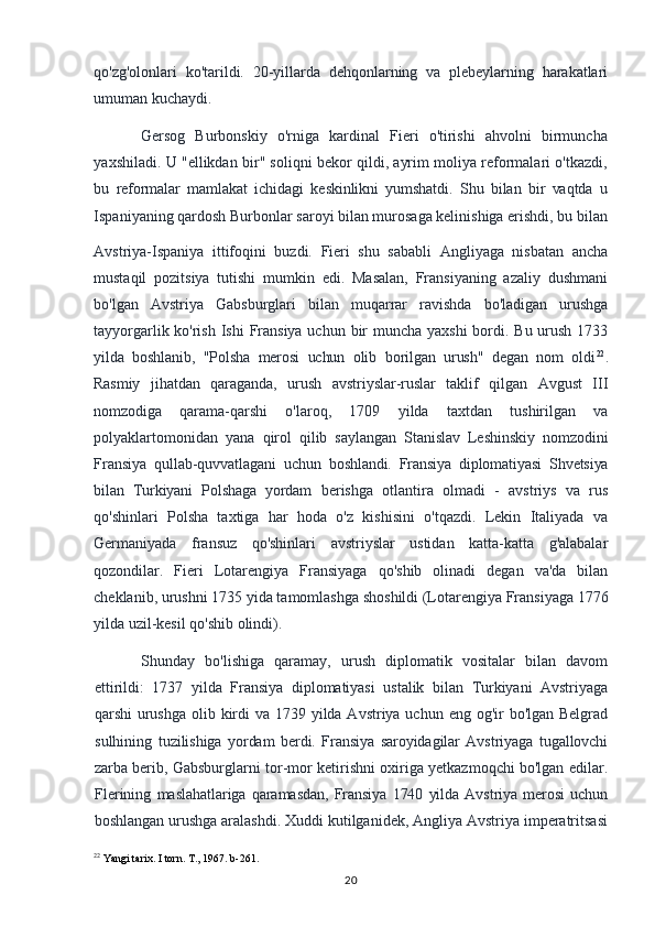 qo'zg'olonlari   ko'tarildi.   20-yillarda   dehqonlarning   va   plebeylarning   harakatlari
umuman kuchaydi.
Gersog   Burbonskiy   o'rniga   kardinal   Fieri   o'tirishi   ahvolni   birmuncha
yaxshiladi. U "ellikdan bir" soliqni bekor qildi, ayrim moliya reformalari o'tkazdi,
bu   reformalar   mamlakat   ichidagi   keskinlikni   yumshatdi.   Shu   bilan   bir   vaqtda   u
Ispaniyaning qardosh Burbonlar saroyi bilan murosaga kelinishiga erishdi, bu bilan
Avstriya-Ispaniya   ittifoqini   buzdi.   Fieri   shu   sababli   Angliyaga   nisbatan   ancha
mustaqil   pozitsiya   tutishi   mumkin   edi.   Masalan,   Fransiyaning   azaliy   dushmani
bo'lgan   Avstriya   Gabsburglari   bilan   muqarrar   ravishda   bo'ladigan   urushga
tayyorgarlik ko'rish Ishi  Fransiya uchun bir muncha yaxshi  bordi. Bu urush 1733
yilda   boshlanib,   "Polsha   merosi   uchun   olib   borilgan   urush"   degan   nom   oldi 22
.
Rasmiy   jihatdan   qaraganda,   urush   avstriyslar-ruslar   taklif   qilgan   Avgust   III
nomzodiga   qarama-qarshi   o'laroq,   1709   yilda   taxtdan   tushirilgan   va
polyaklartomonidan   yana   qirol   qilib   saylangan   Stanislav   Leshinskiy   nomzodini
Fransiya   qullab-quvvatlagani   uchun   boshlandi.   Fransiya   diplomatiyasi   Shvetsiya
bilan   Turkiyani   Polshaga   yordam   berishga   otlantira   olmadi   -   avstriys   va   rus
qo'shinlari   Polsha   taxtiga   har   hoda   o'z   kishisini   o'tqazdi.   Lekin   Italiyada   va
Germaniyada   fransuz   qo'shinlari   avstriyslar   ustidan   katta-katta   g'alabalar
qozondilar.   Fieri   Lotarengiya   Fransiyaga   qo'shib   olinadi   degan   va'da   bilan
cheklanib, urushni 1735 yida tamomlashga shoshildi (Lotarengiya Fransiyaga 1776
yilda uzil-kesil qo'shib olindi).
Shunday   bo'lishiga   qaramay,   urush   diplomatik   vositalar   bilan   davom
ettirildi:   1737   yilda   Fransiya   diplomatiyasi   ustalik   bilan   Turkiyani   Avstriyaga
qarshi   urushga  olib kirdi  va 1739 yilda Avstriya uchun eng og'ir  bo'lgan Belgrad
sulhining   tuzilishiga   yordam   berdi.   Fransiya   saroyidagilar   Avstriyaga   tugallovchi
zarba berib,   Gabsburglarni tor-mor ketirishni oxiriga yetkazmoqchi bo'lgan edilar.
Flerining   maslahatlariga   qaramasdan,   Fransiya   1740   yilda   Avstriya   merosi   uchun
boshlangan  urushga aralashdi. Xuddi kutilganidek, Angliya Avstriya imperatritsasi
22
 Yangi tarix. I torn. T., 1967. b-261.
20