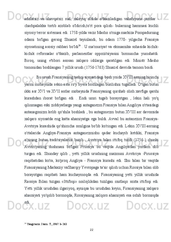 adolatsiz   va   shavqatsiz   sud,   xaloyiq   oldida   o'tkaziladigan   vahshiyona   jazolar   -
charhpalakka   tortib   azoblab   o'ldirish,to'rt   pora   qilish-   bularning   hammasi   kuchli
siyosiy terror sistemasi edi. 1758-yilda vazir Masho o'rniga markiza Pompadurning
odami   bo'lgan   gersog   Shuazel   tayinlandi,   bu   odam   1770-   yilgacha   Fransiya
siyosatining asosiy rahbari bo'ldi 24
  . U ma'muriyat va ekonamika sohasida kichik-
kichik   reformalar   o'tkazib,   parlamentlar   oppozitsiyasini   birmuncha   yumshatdi.
Biroq,   uning   e'tibori   asosan   xalqaro   ishlarga   qaratilgan   edi.   Ministr   Masho
tomonidan boshlangan 7 yillik urush (1756-1763) Shuazel davrida tamom boidi.
Bu urush Fransiyaning tashqi siyosatidagi bosh yoida XVIII asrning birinchi
yarmi mobaynida sekin-asta ro'y byera boshlagan burilishni tugalladi. O'tgan butun
ikki asr XVI va XVII asrlar mobaynida Fransiyaning qurshab olish xavfiga qarshi
kurashdan   iborat   bo'lgan   edi   .   Endi   umri   tugab   borayotgan   ,   lekin   hali   yo'q
qilinmagan eski ziddiyatlarga yangi antaganezm Fransiya bilan Angiliya o'rtasidagi
antanagonizm  kelib qo'shila boshladi  , bu antagonezm  butun XVIII asr  davomida
xalqaro   siyosatda   eng   katta   ahamiyatga   ega   buldi.   Avval   bu   antanezim   Fransiya-
Avstriya kurashida qo'shimcha omilgina bo'lib ko'ringan edi. Lekin XVIII-asrning
o'rtalarida   Angliya-Fransiya   antaganezmishu   qadar   kuchayib   ketdiki,   Fransiya
o'zining   butun   traditsiyalarini   buzib   ,   Avstriya   bilan   ittifoq   tuzdi   (1756   )   chunki
Avstiriyaning   dushmani   bo'lgan   Prussiya   bu   vaqtda   Angiliyadan   yordam   olib
turgan   edi.   Shunday   qilib   ,   yetti   yillik   urushning   mazmuni   Avstiriya   -Pirussiya
raqobatidan   ko'ra,   ko'proq   Angliya   -   Fransiya   kurashi   edi.   Shu   bilan   bir   vaqtda
Firansiyaning Markaziy vaSharqiy Yevropaga ta'sir qilish uchun Rossiya bilan olib
borayotgan   raqobati   ham   kuchaymoqda   edi.   Firansiyaning   yetti   yillik   urushida
Rassiya   Bilan   tuzgan   «Ittifoqi»   noilojlikdan   tuzilgan   mutlaqo   soxta   ittifoqi   edi.
Yetti yillik urushdan ilgariyoq, ayniqsa bu urushdan keyin, Firansiyaning xalqaro
ahamiyati yo'qolib bormoqda, Rossiyaning xalqoro ahamiyati esa oshib bormoqda
edi.
24
 Yangi tarix. I torn. T., 1967. b-263
22 