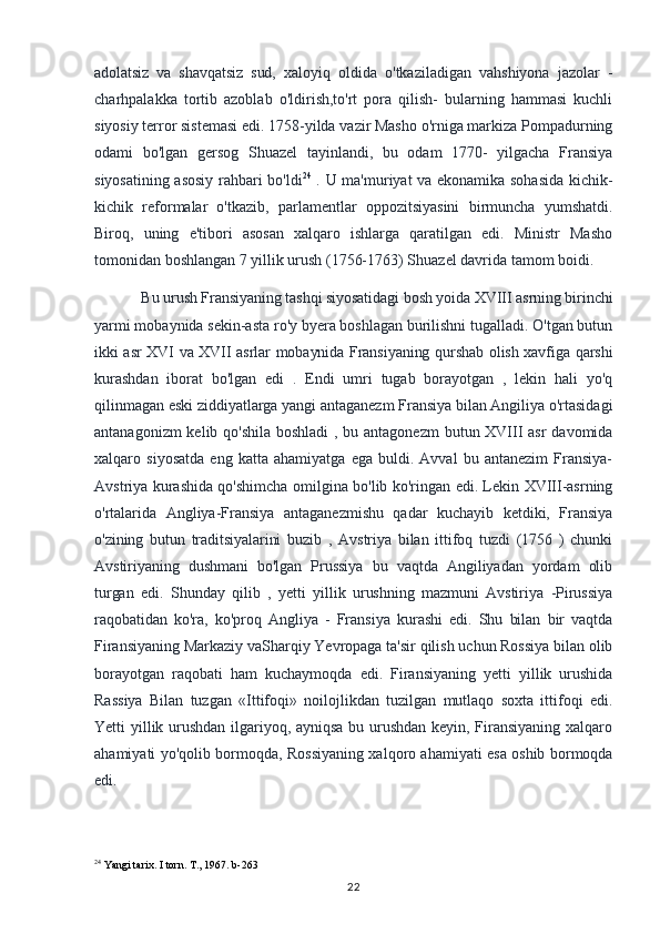adolatsiz   va   shavqatsiz   sud,   xaloyiq   oldida   o'tkaziladigan   vahshiyona   jazolar   -
charhpalakka   tortib   azoblab   o'ldirish,to'rt   pora   qilish-   bularning   hammasi   kuchli
siyosiy terror sistemasi edi. 1758-yilda vazir Masho o'rniga markiza Pompadurning
odami   bo'lgan   gersog   Shuazel   tayinlandi,   bu   odam   1770-   yilgacha   Fransiya
siyosatining asosiy rahbari bo'ldi 24
  . U ma'muriyat va ekonamika sohasida kichik-
kichik   reformalar   o'tkazib,   parlamentlar   oppozitsiyasini   birmuncha   yumshatdi.
Biroq,   uning   e'tibori   asosan   xalqaro   ishlarga   qaratilgan   edi.   Ministr   Masho
tomonidan boshlangan 7 yillik urush (1756-1763) Shuazel davrida tamom boidi.
Bu urush Fransiyaning tashqi siyosatidagi bosh yoida XVIII asrning birinchi
yarmi mobaynida sekin-asta ro'y byera boshlagan burilishni tugalladi. O'tgan butun
ikki asr XVI va XVII asrlar mobaynida Fransiyaning qurshab olish xavfiga qarshi
kurashdan   iborat   bo'lgan   edi   .   Endi   umri   tugab   borayotgan   ,   lekin   hali   yo'q
qilinmagan eski ziddiyatlarga yangi antaganezm Fransiya bilan Angiliya o'rtasidagi
antanagonizm  kelib qo'shila boshladi  , bu antagonezm  butun XVIII asr  davomida
xalqaro   siyosatda   eng   katta   ahamiyatga   ega   buldi.   Avval   bu   antanezim   Fransiya-
Avstriya kurashida qo'shimcha omilgina bo'lib ko'ringan edi. Lekin XVIII-asrning
o'rtalarida   Angliya-Fransiya   antaganezmishu   qadar   kuchayib   ketdiki,   Fransiya
o'zining   butun   traditsiyalarini   buzib   ,   Avstriya   bilan   ittifoq   tuzdi   (1756   )   chunki
Avstiriyaning   dushmani   bo'lgan   Prussiya   bu   vaqtda   Angiliyadan   yordam   olib
turgan   edi.   Shunday   qilib   ,   yetti   yillik   urushning   mazmuni   Avstiriya   -Pirussiya
raqobatidan   ko'ra,   ko'proq   Angliya   -   Fransiya   kurashi   edi.   Shu   bilan   bir   vaqtda
Firansiyaning Markaziy vaSharqiy Yevropaga ta'sir qilish uchun Rossiya bilan olib
borayotgan   raqobati   ham   kuchaymoqda   edi.   Firansiyaning   yetti   yillik   urushida
Rassiya   Bilan   tuzgan   «Ittifoqi»   noilojlikdan   tuzilgan   mutlaqo   soxta   ittifoqi   edi.
Yetti yillik urushdan ilgariyoq, ayniqsa bu urushdan keyin, Firansiyaning xalqaro
ahamiyati yo'qolib bormoqda, Rossiyaning xalqoro ahamiyati esa oshib bormoqda
edi.
24
 Yangi tarix. I torn. T., 1967. b-263
22