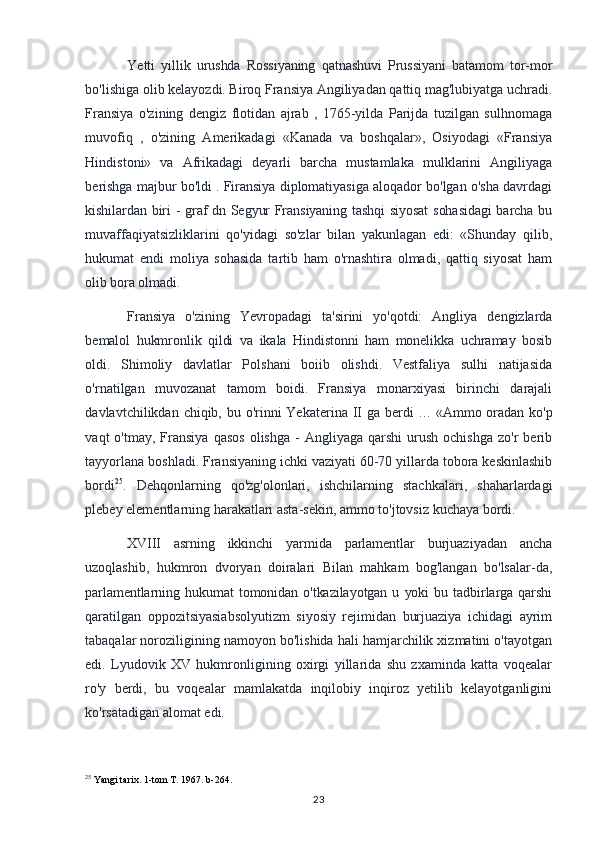 Yetti   yillik   urushda   Rossiyaning   qatnashuvi   Prussiyani   batamom   tor-mor
bo'lishiga olib kelayozdi. Biroq Fransiya Angiliyadan qattiq mag'lubiyatga uchradi.
Fransiya   o'zining   dengiz   flotidan   ajrab   ,   1765-yilda   Parijda   tuzilgan   sulhnomaga
muvofiq   ,   o'zining   Amerikadagi   «Kanada   va   boshqalar»,   Osiyodagi   «Fransiya
Hindistoni»   va   Afrikadagi   deyarli   barcha   mustamlaka   mulklarini   Angiliyaga
berishga majbur bo'ldi . Firansiya diplomatiyasiga aloqador bo'lgan o'sha davrdagi
kishilardan biri - graf dn Segyur Fransiyaning tashqi siyosat  sohasidagi  barcha bu
muvaffaqiyatsizliklarini   qo'yidagi   so'zlar   bilan   yakunlagan   edi:   «Shunday   qilib,
hukumat   endi   moliya   sohasida   tartib   ham   o'rnashtira   olmadi,   qattiq   siyosat   ham
olib   bora olmadi. 
Fransiya   o'zining   Yevropadagi   ta'sirini   yo'qotdi:   Angliya   dengizlarda
bemalol   hukmronlik   qildi   va   ikala   Hindistonni   ham   monelikka   uchramay   bosib
oldi.   Shimoliy   davlatlar   Polshani   boiib   olishdi.   Vestfaliya   sulhi   natijasida
o'rnatilgan   muvozanat   tamom   boidi.   Fransiya   monarxiyasi   birinchi   darajali
davlavtchilikdan chiqib, bu o'rinni  Yekaterina II ga berdi   ...   «Ammo oradan ko'p
vaqt   o'tmay,  Fransiya  qasos  olishga   -   Angliyaga   qarshi   urush  ochishga   zo'r   berib
tayyorlana boshladi. Fransiyaning ichki vaziyati 60-70 yillarda tobora keskinlashib
bordi 25
.   Dehqonlarning   qo'zg'olonlari,   ishchilarning   stachkalari,   shaharlardagi
plebey elementlarning harakatlari asta-sekin, ammo to'jtovsiz kuchaya bordi.
XVIII   asrning   ikkinchi   yarmida   parlamentlar   burjuaziyadan   ancha
uzoqlashib,   hukmron   dvoryan   doiralari   Bilan   mahkam   bog'langan   bo'lsalar-da,
parlamentlarning  hukumat   tomonidan   o'tkazilayotgan   u   yoki   bu   tadbirlarga   qarshi
qaratilgan   oppozitsiyasiabsolyutizm   siyosiy   rejimidan   burjuaziya   ichidagi   ayrim
tabaqalar noroziligining namoyon bo'lishida hali hamjarchilik xizmatini o'tayotgan
edi.   Lyudovik   XV   hukmronligining   oxirgi   yillarida   shu   zxaminda   katta   voqealar
ro'y   berdi,   bu   voqealar   mamlakatda   inqilobiy   inqiroz   yetilib   kelayotganligini
ko'rsatadigan alomat edi.
25
 Yangi tarix. 1-tom T. 1967. b-264.
23