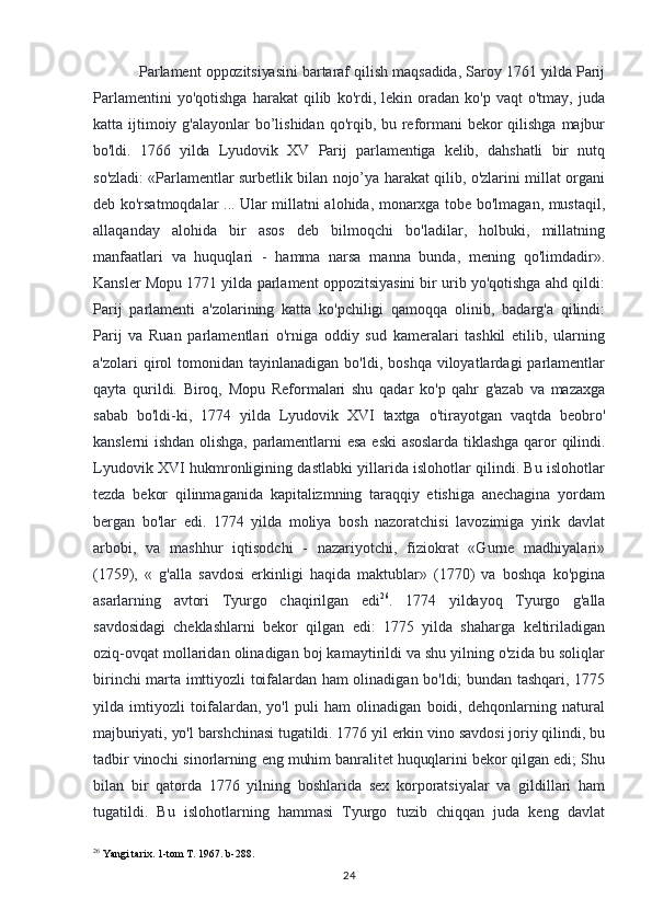 Parlament oppozitsiyasini bartaraf qilish maqsadida, Saroy 1761 yilda Parij
Parlamentini   yo'qotishga   harakat   qilib   ko'rdi,  lekin   oradan   ko'p   vaqt   o'tmay,   juda
katta ijtimoiy g'alayonlar  bo’lishidan qo'rqib, bu reformani  bekor qilishga majbur
bo'ldi.   1766   yilda   Lyudovik   XV   Parij   parlamentiga   kelib,   dahshatli   bir   nutq
so'zladi:   «Parlamentlar surbetlik bilan nojo’ya harakat qilib, o'zlarini millat organi
deb ko'rsatmoqdalar ... Ular millatni alohida, monarxga tobe bo'lmagan, mustaqil,
allaqanday   alohida   bir   asos   deb   bilmoqchi   bo'ladilar,   holbuki,   millatning
manfaatlari   va   huquqlari   -   hamma   narsa   manna   bunda,   mening   qo'limdadir».
Kansler Mopu 1771 yilda parlament oppozitsiyasini bir urib yo'qotishga ahd qildi:
Parij   parlamenti   a'zolarining   katta   ko'pchiligi   qamoqqa   olinib,   badarg'a   qilindi:
Parij   va   Ruan   parlamentlari   o'rniga   oddiy   sud   kameralari   tashkil   etilib,   ularning
a'zolari   qirol  tomonidan  tayinlanadigan   bo'ldi,  boshqa  viloyatlardagi  parlamentlar
qayta   qurildi.   Biroq,   Mopu   Reformalari   shu   qadar   ko'p   qahr   g'azab   va   mazaxga
sabab   bo'ldi-ki,   1774   yilda   Lyudovik   XVI   taxtga   o'tirayotgan   vaqtda   beobro'
kanslerni   ishdan  olishga,   parlamentlarni  esa  eski   asoslarda  tiklashga   qaror  qilindi.
Lyudovik XVI hukmronligining dastlabki yillarida islohotlar qilindi. Bu islohotlar
tezda   bekor   qilinmaganida   kapitalizmning   taraqqiy   etishiga   anechagina   yordam
bergan   bo'lar   edi.   1774   yilda   moliya   bosh   nazoratchisi   lavozimiga   yirik   davlat
arbobi,   va   mashhur   iqtisodchi   -   nazariyotchi,   fiziokrat   «Gurne   madhiyalari»
(1759),   «   g'alla   savdosi   erkinligi   haqida   maktublar»   (1770)   va   boshqa   ko'pgina
asarlarning   avtori   Tyurgo   chaqirilgan   edi 26
.   1774   yildayoq   Tyurgo   g'alla
savdosidagi   cheklashlarni   bekor   qilgan   edi:   1775   yilda   shaharga   keltiriladigan
oziq-ovqat mollaridan olinadigan boj kamaytirildi va shu yilning o'zida bu soliqlar
birinchi marta imttiyozli toifalardan ham olinadigan bo'ldi; bundan tashqari, 1775
yilda   imtiyozli   toifalardan,   yo'l   puli   ham   olinadigan   boidi,   dehqonlarning   natural
majburiyati, yo'l barshchinasi tugatildi. 1776 yil erkin vino savdosi joriy qilindi, bu
tadbir vinochi sinorlarning eng muhim banralitet huquqlarini bekor qilgan edi; Shu
bilan   bir   qatorda   1776   yilning   boshlarida   sex   korporatsiyalar   va   gildillari   ham
tugatildi.   Bu   islohotlarning   hammasi   Tyurgo   tuzib   chiqqan   juda   keng   davlat
26
 Yangi tarix. 1-tom T. 1967. b-288.
24 