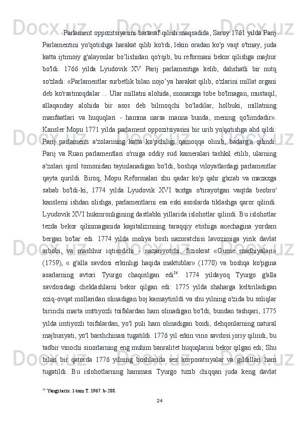 Parlament oppozitsiyasini bartaraf qilish maqsadida, Saroy 1761 yilda Parij
Parlamentini   yo'qotishga   harakat   qilib   ko'rdi,  lekin   oradan   ko'p   vaqt   o'tmay,   juda
katta ijtimoiy g'alayonlar  bo’lishidan qo'rqib, bu reformani  bekor qilishga majbur
bo'ldi.   1766   yilda   Lyudovik   XV   Parij   parlamentiga   kelib,   dahshatli   bir   nutq
so'zladi:   «Parlamentlar surbetlik bilan nojo’ya harakat qilib, o'zlarini millat organi
deb ko'rsatmoqdalar ... Ular millatni alohida, monarxga tobe bo'lmagan, mustaqil,
allaqanday   alohida   bir   asos   deb   bilmoqchi   bo'ladilar,   holbuki,   millatning
manfaatlari   va   huquqlari   -   hamma   narsa   manna   bunda,   mening   qo'limdadir».
Kansler Mopu 1771 yilda parlament oppozitsiyasini bir urib yo'qotishga ahd qildi:
Parij   parlamenti   a'zolarining   katta   ko'pchiligi   qamoqqa   olinib,   badarg'a   qilindi:
Parij   va   Ruan   parlamentlari   o'rniga   oddiy   sud   kameralari   tashkil   etilib,   ularning
a'zolari   qirol  tomonidan  tayinlanadigan   bo'ldi,  boshqa  viloyatlardagi  parlamentlar
qayta   qurildi.   Biroq,   Mopu   Reformalari   shu   qadar   ko'p   qahr   g'azab   va   mazaxga
sabab   bo'ldi-ki,   1774   yilda   Lyudovik   XVI   taxtga   o'tirayotgan   vaqtda   beobro'
kanslerni   ishdan  olishga,   parlamentlarni  esa  eski   asoslarda  tiklashga   qaror  qilindi.
Lyudovik XVI hukmronligining dastlabki yillarida islohotlar qilindi. Bu islohotlar
tezda   bekor   qilinmaganida   kapitalizmning   taraqqiy   etishiga   anechagina   yordam
bergan   bo'lar   edi.   1774   yilda   moliya   bosh   nazoratchisi   lavozimiga   yirik   davlat
arbobi,   va   mashhur   iqtisodchi   -   nazariyotchi,   fiziokrat   «Gurne   madhiyalari»
(1759),   «   g'alla   savdosi   erkinligi   haqida   maktublar»   (1770)   va   boshqa   ko'pgina
asarlarning   avtori   Tyurgo   chaqirilgan   edi 26
.   1774   yildayoq   Tyurgo   g'alla
savdosidagi   cheklashlarni   bekor   qilgan   edi:   1775   yilda   shaharga   keltiriladigan
oziq-ovqat mollaridan olinadigan boj kamaytirildi va shu yilning o'zida bu soliqlar
birinchi marta imttiyozli toifalardan ham olinadigan bo'ldi; bundan tashqari, 1775
yilda   imtiyozli   toifalardan,   yo'l   puli   ham   olinadigan   boidi,   dehqonlarning   natural
majburiyati, yo'l barshchinasi tugatildi. 1776 yil erkin vino savdosi joriy qilindi, bu
tadbir vinochi sinorlarning eng muhim banralitet huquqlarini bekor qilgan edi; Shu
bilan   bir   qatorda   1776   yilning   boshlarida   sex   korporatsiyalar   va   gildillari   ham
tugatildi.   Bu   islohotlarning   hammasi   Tyurgo   tuzib   chiqqan   juda   keng   davlat
26
 Yangi tarix. 1-tom T. 1967. b-288.
24