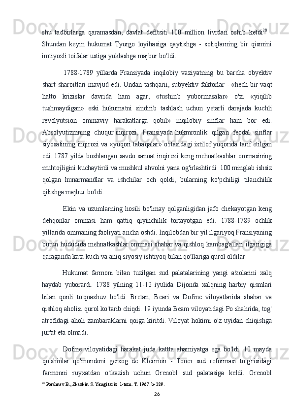 shu   tadbirlarga   qaramasdan,   davlat   defitsiti   100   million   livrdan   oshib   ketdi 28
  .
Shundan   keyin   hukumat   Tyurgo   loyihasiga   qaytishga   -   soliqlarning   bir   qismini
imtiyozli toifalar ustiga yuklashga majbur bo'ldi.
1788-1789   yillarda   Fransiyada   inqilobiy   vaziyatning   bu   barcha   obyektiv
shart-sharoitlari mavjud edi. Undan tashqarii, subyektiv faktorlar - «hech bir vaqt
hatto   krizislar   davrida   ham   agar,   «tushirib   yubormasalar»   o'zi   «yiqilib
tushmaydigan»   eski   hukumatni   sindirib   tashlash   uchun   yetarli   darajada   kuchli
revolyutsion   ommaviy   harakatlarga   qobil»   inqilobiy   sinflar   ham   bor   edi.
Absolyutizmning   chuqur inqirozi,   Fransiyada hukmronlik   qilgan   feodal   sinflar
siyosatining inqirozi va «yuqori tabaqalar» o'rtasidagi ixtilof yuqorida tarif etilgan
edi. 1787 yilda boshlangan savdo sanoat inqirozi keng mehnatkashlar ommasining
muhtojligini kuchaytirdi va mushkul ahvolni yana og'irlashtirdi. 100 minglab ishsiz
qolgan   hunarmandlar   va   ishchilar   och   qoldi,   bularning   ko'pchiligi   tilanchilik
qilishga majbur bo'ldi.
Ekin   va   uzumlarning   hosili   bo'lmay   qolganligidan   jafo   chekayotgan   keng
dehqonlar   ommasi   ham   qattiq   qiyinchilik   tortayotgan   edi.   1788-1789   ochlik
yillarida  ommaning faoliyati ancha oshdi. Inqilobdan bir yil ilgariyoq Fransiyaning
butun hududida mehnatkashlar ommasi shahar va qishloq kambag'allari ilgarigiga
qaraganda kata kuch va aniq siyosiy ishtiyoq bilan qo'llariga qurol oldilar.
Hukumat   farmoni   bilan   tuzilgan   sud   palatalarining   yangi   a'zolarini   xalq
haydab   yuborardi.   1788   yilning   11-12   iyulida   Dijonda   xalqning   harbiy   qismlari
bilan   qonli   to'qnashuv   bo'ldi.   Bretan,   Beari   va   Dofine   viloyatlarida   shahar   va
qishloq aholisi qurol ko'tarib chiqdi. 19 iyunda Beam viloyatidagi Po shahrida, tog'
atrofidagi   aholi   zambaraklarni   qoiga   kiritdi.   Viloyat   hokimi   o'z   uyidan   chiqishga
jur'at eta olmadi.
Dofine   viloyatidagi   harakat   juda   kattta   ahamiyatga   ega   bo'ldi.   10   mayda
qo'shinlar   qo'mondoni   gersog   de   Klermon   -   Toner   sud   reformasi   to'g'risidagi
farmonni   ruyxatdan   o'tkazish   uchun   Grenobl   sud   palatasiga   keldi.   Grenobl
28
 Porshnev B., Zkazkin S. Yangi tarix. 1-tom. T. 1967. b-289.
26 