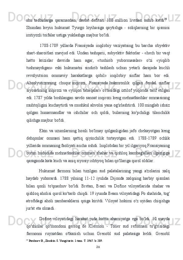 shu   tadbirlarga   qaramasdan,   davlat   defitsiti   100   million   livrdan   oshib   ketdi 28
  .
Shundan   keyin   hukumat   Tyurgo   loyihasiga   qaytishga   -   soliqlarning   bir   qismini
imtiyozli toifalar ustiga yuklashga majbur bo'ldi.
1788-1789   yillarda   Fransiyada   inqilobiy   vaziyatning   bu   barcha   obyektiv
shart-sharoitlari mavjud edi. Undan tashqarii, subyektiv faktorlar - «hech bir vaqt
hatto   krizislar   davrida   ham   agar,   «tushirib   yubormasalar»   o'zi   «yiqilib
tushmaydigan»   eski   hukumatni   sindirib   tashlash   uchun   yetarli   darajada   kuchli
revolyutsion   ommaviy   harakatlarga   qobil»   inqilobiy   sinflar   ham   bor   edi.
Absolyutizmning   chuqur inqirozi,   Fransiyada hukmronlik   qilgan   feodal   sinflar
siyosatining inqirozi va «yuqori tabaqalar» o'rtasidagi ixtilof yuqorida tarif etilgan
edi. 1787 yilda boshlangan savdo sanoat inqirozi keng mehnatkashlar ommasining
muhtojligini kuchaytirdi va mushkul ahvolni yana og'irlashtirdi. 100 minglab ishsiz
qolgan   hunarmandlar   va   ishchilar   och   qoldi,   bularning   ko'pchiligi   tilanchilik
qilishga majbur bo'ldi.
Ekin   va   uzumlarning   hosili   bo'lmay   qolganligidan   jafo   chekayotgan   keng
dehqonlar   ommasi   ham   qattiq   qiyinchilik   tortayotgan   edi.   1788-1789   ochlik
yillarida  ommaning faoliyati ancha oshdi. Inqilobdan bir yil ilgariyoq Fransiyaning
butun hududida mehnatkashlar ommasi shahar va qishloq kambag'allari ilgarigiga
qaraganda kata kuch va aniq siyosiy ishtiyoq bilan qo'llariga qurol oldilar.
Hukumat   farmoni   bilan   tuzilgan   sud   palatalarining   yangi   a'zolarini   xalq
haydab   yuborardi.   1788   yilning   11-12   iyulida   Dijonda   xalqning   harbiy   qismlari
bilan   qonli   to'qnashuv   bo'ldi.   Bretan,   Beari   va   Dofine   viloyatlarida   shahar   va
qishloq aholisi qurol ko'tarib chiqdi. 19 iyunda Beam viloyatidagi Po shahrida, tog'
atrofidagi   aholi   zambaraklarni   qoiga   kiritdi.   Viloyat   hokimi   o'z   uyidan   chiqishga
jur'at eta olmadi.
Dofine   viloyatidagi   harakat   juda   kattta   ahamiyatga   ega   bo'ldi.   10   mayda
qo'shinlar   qo'mondoni   gersog   de   Klermon   -   Toner   sud   reformasi   to'g'risidagi
farmonni   ruyxatdan   o'tkazish   uchun   Grenobl   sud   palatasiga   keldi.   Grenobl
28
 Porshnev B., Zkazkin S. Yangi tarix. 1-tom. T. 1967. b-289.
26