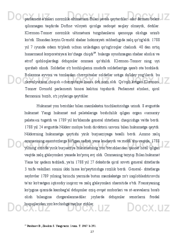 parlament a'zolari norozilik ultimatumi Bilan javob qaytardilar: ular farmon bekor
qilinmagan   taqdirda   Dofine   viloyati   qirolga   sadoqat   saqlay   olmaydi,   dedilar.
Klermon-Tonner   norozilik   ultimatumi   tuzgshanlarni   qamoqqa   olishga   urinib
ko'rdi. Shundan keyin Grenobl shahar hokimiyati rahbarligida xalq qo'zg'aldi. 1788
yil   7   iyunda   odam   to'plash   uchun   uriladigan   qo'ng'iroqlar   chalindi.   40   dan   ortiq
hunarmand korporatsiyasi ko'chaga chiqdi 29
. bularga uyushmagan shahar aholisi va
atrof   qishloqlardagi   dehqonlar   ommasi   qo'shildi.   Klermon-Tonner   ning   uyi
qurshab olindi. Soldatlar o'z boshliqlarini mudofa soldatlaritga qarab ota boshladi.
Bolaxona   ayvoni va tomlardan cherepitsalar soldatlar ustiga do'lday yog'ilardi. bu
rkevolyutsion chiqish «cherepitsiya kuni» deb nom oldi. Qo'rqib ketgan Klermon-
Tonner   Grenobl   parlamenti   binosi   kalitini   topshirdi.   Parlament   a'zolari,   qirol
farmonini buzib, o'z joylariga qaytdilar.
Hukumat yon berishlar bilan mamlakatni tinchlantirishga urindi. 8 avgustda
hukumat   Yangi   hukumat   sud   palatalariga   boshchilik   qilgan   organ   «umumiy
palata»ni tugatdi va 1789 yil ko'klamda general shtatlarni chaqirishga va'da berdi.
1788 yil 24 avgustda Nikker moliya bosh direktorii unvoni bilan hukumatga qaytdi.
Nikkerning   hukumatga   qaytishi   yirik   burjuaziyaga   tasalli   berdi.   Ammo   xalq
ommasining mumtozlarga bo'lgan nafrati yana kuchaydi va xuddi shu vaqtda, 1788
yilning oxirida yirik burjuaziya hukumatning yon berishlaridan qanoat hosil qilgan
vaqtda xalq g'alayonlari yanada ko'proq avj oldi. Ommaning tazyiqi Bilan hukumat
Yana bir qadam tashladi, ya'ni 1788 yil 27 dekabrda qirol soveti general shtatlarda
3   toifa   vakillari   sonini   ikki   hissa   ko'paytirishga   rozilik   berdi.   General-   shtatlarga
saylovlar 1789 yilning birinchi yarmida butun mamlakatga zo'r inqiloblashtiruvchi
ta'sir ko'rsatgan iqtisodiy inqiroz va xalq g'alayonlari sharoitida o'tdi. Fransiyaning
ko'pgina qismida kambag'al dehqonlar oziq-ovqat omborlari va ot-aravalarni bosib
olish   bilangina   chegaralanmadilar.   joylarda   dehqonlar   senorlarni   feodal
huquqlaridan voz kechishga majbur etdilar.
29
 Porshnev B., Zkaskin S. Yangi tarix. 1-tom. T. 1967. b-291.
27 