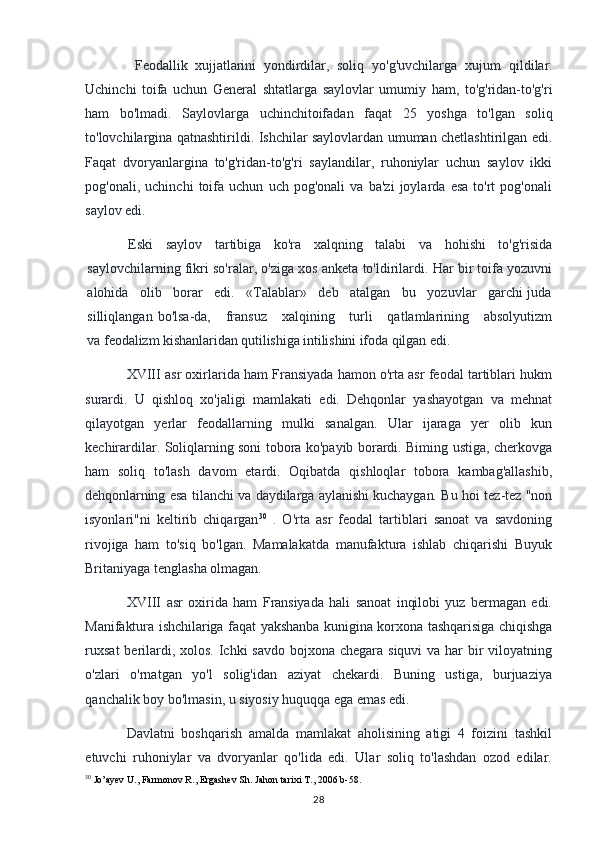   Feodallik   xujjatlarini   yondirdilar,   soliq   yo'g'uvchilarga   xujum   qildilar.
Uchinchi   toifa   uchun   General   shtatlarga   saylovlar   umumiy   ham,   to'g'ridan-to'g'ri
ham   bo'lmadi.   Saylovlarga   uchinchitoifadan   faqat   25   yoshga   to'lgan   soliq
to'lovchilargina qatnashtirildi. Ishchilar saylovlardan umuman chetlashtirilgan edi.
Faqat   dvoryanlargina   to'g'ridan-to'g'ri   saylandilar,   ruhoniylar   uchun   saylov   ikki
pog'onali,   uchinchi   toifa   uchun   uch   pog'onali   va   ba'zi   joylarda   esa   to'rt   pog'onali
saylov edi.
Eski   saylov   tartibiga   ko'ra   xalqning   talabi   va   hohishi   to'g'risida
saylovchilarning fikri so'ralar, o'ziga xos anketa to'ldirilardi. Har bir toifa yozuvni
alohida   olib   borar   edi.   «Talablar»   deb   atalgan   bu   yozuvlar   garchi juda
silliqlangan  bo'lsa-da,      fransuz      xalqining      turli       qatlamlarining      absolyutizm
va  feodalizm kishanlaridan qutilishiga intilishini ifoda qilgan edi.
XVIII asr oxirlarida ham Fransiyada hamon o'rta asr feodal tartiblari hukm
surardi.   U   qishloq   xo'jaligi   mamlakati   edi.   Dehqonlar   yashayotgan   va   mehnat
qilayotgan   yerlar   feodallarning   mulki   sanalgan.   Ular   ijaraga   yer   olib   kun
kechirardilar. Soliqlarning soni tobora ko'payib borardi. Biming ustiga, cherkovga
ham   soliq   to'lash   davom   etardi.   Oqibatda   qishloqlar   tobora   kambag'allashib,
dehqonlarning esa tilanchi va daydilarga aylanishi kuchaygan. Bu hoi tez-tez "non
isyonlari"ni   keltirib   chiqargan 30
  .   O'rta   asr   feodal   tartiblari   sanoat   va   savdoning
rivojiga   ham   to'siq   bo'lgan.   Mamalakatda   manufaktura   ishlab   chiqarishi   Buyuk
Britaniyaga tenglasha olmagan.
XVIII   asr   oxirida   ham   Fransiyada   hali   sanoat   inqilobi   yuz   bermagan   edi.
Manifaktura ishchilariga faqat yakshanba kunigina korxona tashqarisiga chiqishga
ruxsat  berilardi, xolos. Ichki savdo bojxona chegara siquvi  va har  bir  viloyatning
o'zlari   o'rnatgan   yo'l   solig'idan   aziyat   chekardi.   Buning   ustiga,   burjuaziya
qanchalik boy bo'lmasin, u siyosiy huquqqa ega emas edi.
Davlatni   boshqarish   amalda   mamlakat   aholisining   atigi   4   foizini   tashkil
etuvchi   ruhoniylar   va   dvoryanlar   qo'lida   edi.   Ular   soliq   to'lashdan   ozod   edilar.
30
 Jo’ayev U., Farmonov R., Ergashev Sh. Jahon tarixi T., 2006 b-58.
28 