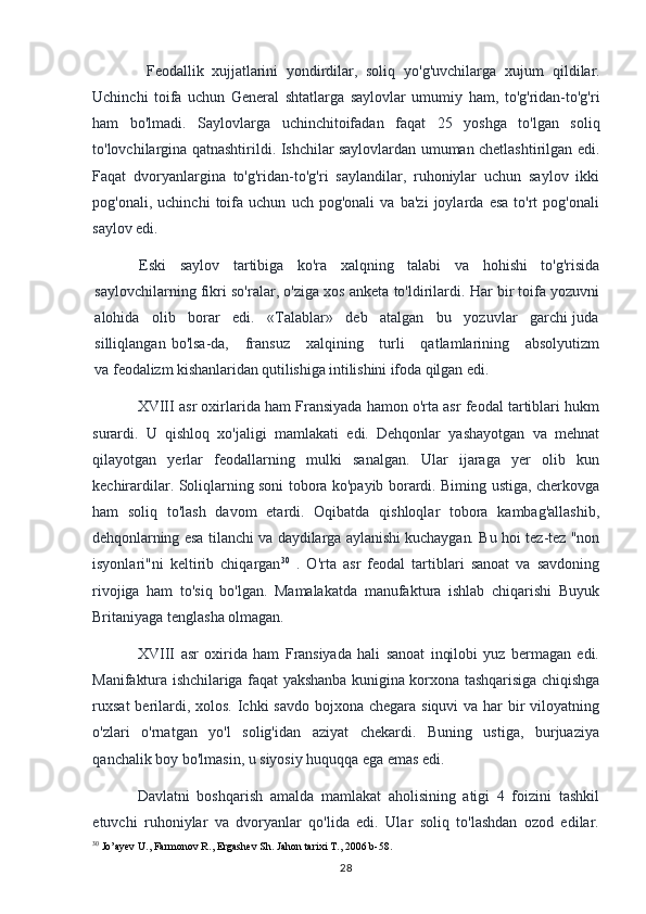 Feodallik   xujjatlarini   yondirdilar,   soliq   yo'g'uvchilarga   xujum   qildilar.
Uchinchi   toifa   uchun   General   shtatlarga   saylovlar   umumiy   ham,   to'g'ridan-to'g'ri
ham   bo'lmadi.   Saylovlarga   uchinchitoifadan   faqat   25   yoshga   to'lgan   soliq
to'lovchilargina qatnashtirildi. Ishchilar saylovlardan umuman chetlashtirilgan edi.
Faqat   dvoryanlargina   to'g'ridan-to'g'ri   saylandilar,   ruhoniylar   uchun   saylov   ikki
pog'onali,   uchinchi   toifa   uchun   uch   pog'onali   va   ba'zi   joylarda   esa   to'rt   pog'onali
saylov edi.
Eski   saylov   tartibiga   ko'ra   xalqning   talabi   va   hohishi   to'g'risida
saylovchilarning fikri so'ralar, o'ziga xos anketa to'ldirilardi. Har bir toifa yozuvni
alohida   olib   borar   edi.   «Talablar»   deb   atalgan   bu   yozuvlar   garchi juda
silliqlangan  bo'lsa-da,      fransuz      xalqining      turli       qatlamlarining      absolyutizm
va  feodalizm kishanlaridan qutilishiga intilishini ifoda qilgan edi.
XVIII asr oxirlarida ham Fransiyada hamon o'rta asr feodal tartiblari hukm
surardi.   U   qishloq   xo'jaligi   mamlakati   edi.   Dehqonlar   yashayotgan   va   mehnat
qilayotgan   yerlar   feodallarning   mulki   sanalgan.   Ular   ijaraga   yer   olib   kun
kechirardilar. Soliqlarning soni tobora ko'payib borardi. Biming ustiga, cherkovga
ham   soliq   to'lash   davom   etardi.   Oqibatda   qishloqlar   tobora   kambag'allashib,
dehqonlarning esa tilanchi va daydilarga aylanishi kuchaygan. Bu hoi tez-tez "non
isyonlari"ni   keltirib   chiqargan 30
  .   O'rta   asr   feodal   tartiblari   sanoat   va   savdoning
rivojiga   ham   to'siq   bo'lgan.   Mamalakatda   manufaktura   ishlab   chiqarishi   Buyuk
Britaniyaga tenglasha olmagan.
XVIII   asr   oxirida   ham   Fransiyada   hali   sanoat   inqilobi   yuz   bermagan   edi.
Manifaktura ishchilariga faqat yakshanba kunigina korxona tashqarisiga chiqishga
ruxsat  berilardi, xolos. Ichki savdo bojxona chegara siquvi  va har  bir  viloyatning
o'zlari   o'rnatgan   yo'l   solig'idan   aziyat   chekardi.   Buning   ustiga,   burjuaziya
qanchalik boy bo'lmasin, u siyosiy huquqqa ega emas edi.
Davlatni   boshqarish   amalda   mamlakat   aholisining   atigi   4   foizini   tashkil
etuvchi   ruhoniylar   va   dvoryanlar   qo'lida   edi.   Ular   soliq   to'lashdan   ozod   edilar.
30
 Jo’ayev U., Farmonov R., Ergashev Sh. Jahon tarixi T., 2006 b-58.
28