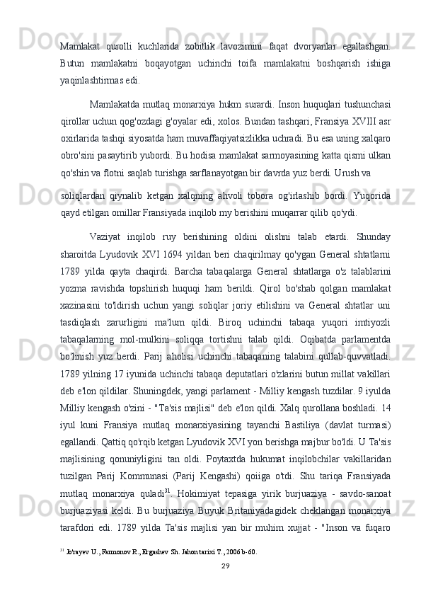 Mamlakat   qurolli   kuchlarida   zobitlik   lavozimini   faqat   dvoryanlar   egallashgan.
Butun   mamlakatni   boqayotgan   uchinchi   toifa   mamlakatni   boshqarish   ishiga
yaqinlashtirmas edi.
Mamlakatda  mutlaq  monarxiya hukm  surardi. Inson huquqlari  tushunchasi
qirollar uchun qog'ozdagi g'oyalar edi, xolos. Bundan tashqari, Fransiya XVIII asr
oxirlarida tashqi siyosatda ham muvaffaqiyatsizlikka uchradi. Bu esa uning xalqaro
obro'sini pasaytirib yubordi. Bu hodisa mamlakat sarmoyasining katta qismi ulkan
qo'shin va flotni saqlab turishga sarflanayotgan bir davrda yuz berdi. Urush va
soliqlardan   qiynalib   ketgan   xalqning   ahvoli   tobora   og'irlashib   bordi.   Yuqorida
qayd etilgan omillar Fransiyada inqilob my berishini muqarrar qilib qo'ydi.
Vaziyat   inqilob   ruy   berishining   oldini   olishni   talab   etardi.   Shunday
sharoitda   Lyudovik   XVI   1694  yildan   beri   chaqirilmay  qo'ygan   General   shtatlarni
1789   yilda   qayta   chaqirdi.   Barcha   tabaqalarga   General   shtatlarga   o'z   talablarini
yozma   ravishda   topshirish   huquqi   ham   berildi.   Qirol   bo'shab   qolgan   mamlakat
xazinasini   to'ldirish   uchun   yangi   soliqlar   joriy   etilishini   va   General   shtatlar   uni
tasdiqlash   zarurligini   ma'lum   qildi.   Biroq   uchinchi   tabaqa   yuqori   imtiyozli
tabaqalarning   mol-mulkini   soliqqa   tortishni   talab   qildi.   Oqibatda   parlamentda
bo'linish   yuz   berdi.   Parij   aholisi   uchinchi   tabaqaning   talabini   qullab-quvvatladi.
1789 yilning 17 iyunida uchinchi tabaqa deputatlari o'zlarini butun millat vakillari
deb e'lon qildilar. Shuningdek, yangi parlament - Milliy kengash tuzdilar. 9 iyulda
Milliy kengash o'zini - "Ta'sis   majlisi" deb e'lon qildi. Xalq qurollana boshladi. 14
iyul   kuni   Fransiya   mutlaq   monarxiyasining   tayanchi   Bastiliya   (davlat   turmasi)
egallandi. Qattiq qo'rqib ketgan  Lyudovik XVI yon berishga majbur bo'ldi. U Ta'sis
majlisining   qonuniyligini   tan   oldi.   Poytaxtda   hukumat   inqilobchilar   vakillaridan
tuzilgan   Parij   Kommunasi   (Parij   Kengashi)   qoiiga   o'tdi.   Shu   tariqa   Fransiyada
mutlaq   monarxiya   quladi 31
.   Hokimiyat   tepasiga   yirik   burjuaziya   -   savdo-sanoat
burjuaziyasi   keldi.   Bu   burjuaziya   Buyuk   Britaniyadagidek   cheklangan   monarxiya
tarafdori   edi.   1789   yilda   Ta'sis   majlisi   yan   bir   muhim   xujjat   -   "Inson   va   fuqaro
31
 Jo'rayev U., Farmonov R., Ergashev Sh.  Jahon tarixi T., 2006 b-60.
29 