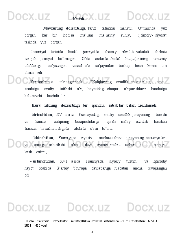                                                  Kirish.  
                  Mavzuning   dolzarbligi.  Tarix     tafakkur    mahsuli.    O’tmishda     yuz
bergan         har       bir         hodisa         ma’lum         ma’naviy         ruhiy,           ijtimoiy-   siyosat
tasirida    yuz    bergan. 
      Insoniyat    tarixida    feodal     jamiyatda     shaxsiy    erkinlik  vakolati     cheksiz
darajali    jamiyat     bo’lmagan.     O’rta     asrlarda  feodal     huquqlarining     umumiy
talablariga     bo’ysungan     vassal  o’z    xo’jaynidan    boshqa    hech    kimni    tan
olmas   edi.  
     Yurtboshimiz      takitlaganidek:      “Xalqlarning    ozodlik,  mustaqillik,     baxt –
soadatga     azaliy     intilishi    o’z,    hayotidagi  chuqur     o’zgarishlarni    harakatga
keltiruvchi     kuchdir ” . 1
        Kurs    ishning    dolzarbligi   bir    qancha    sabablar   bilan   izohlanadi:
      - birinchidan ,   XV   asrda    Fransiyadagi    milliy – ozodlik  jarayoning     borishi
va         fransuz           xalqining         bosqinchilarga           qarshi       milliy   –   ozodlik         harakati
fransuz    tarixshunosligada     alohida    o’rin    to’tadi;
     - ikkinchidan ,    Fransiyada    siyosiy      markazlashuv     jarayoning  xususiyatlari
va     amalga   oshirilishi     o’sha     davr    siyosiy  muhiti    uchun    katta    ahamiyat
kasb    ettirdi;
      - uchinchidan,     XVI    asrda     Fransiyada     siyosiy     tuzum       va    iqtisodiy
hayot       boshida       G’arbiy     Yevropa       davlatlariga     nisbatan       ancha       revojlangan
edi.
                
1
  Islom   Karimov.  O’zbekiston   mustaqillikka  erishish  ostonasida. –T: ”O’zbekiston”  NMIU. 
2011.-  416 –bet .
3 