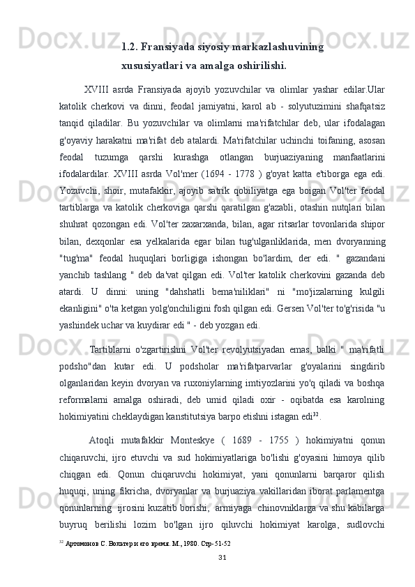 1.2. Fransiyada siyosiy markazlashuvining 
xususiyatlari va amalga oshirilishi.
XVIII   asrda   Fransiyada   ajoyib   yozuvchilar   va   olimlar   yashar   edilar.Ular
katolik   cherkovi   va   dinni,   feodal   jamiyatni,   karol   ab   -   solyutuzimini   shafqatsiz
tanqid   qiladilar.   Bu   yozuvchilar   va   olimlarni   ma'rifatchilar   deb,   ular   ifodalagan
g'oyaviy   harakatni   ma'rifat   deb   atalardi.   Ma'rifatchilar   uchinchi   toifaning,   asosan
feodal   tuzumga   qarshi   kurashga   otlangan   burjuaziyaning   manfaatlarini
ifodalardilar.   XVIII   asrda   Vol'mer   (1694   -   1778   )   g'oyat   katta   e'tiborga   ega   edi.
Yozuvchi,   shoir,   mutafakkir,   ajoyib   satrik   qobiliyatga   ega   boigan   Vol'ter   feodal
tartiblarga   va   katolik   cherkoviga   qarshi   qaratilgan   g'azabli,   otashin   nutqlari   bilan
shuhrat   qozongan   edi.   Vol'ter   zaxarxanda,   bilan,   agar   ritsarlar   tovonlarida   shipor
bilan,   dexqonlar   esa   yelkalarida   egar   bilan   tug'ulganliklarida,   men   dvoryanning
"tug'ma"   feodal   huquqlari   borligiga   ishongan   bo'lardim,   der   edi.   "   gazandani
yanchib   tashlang   "   deb   da'vat   qilgan   edi.   Vol'ter   katolik   cherkovini   gazanda   deb
atardi.   U   dinni:   uning   "dahshatli   bema'niliklari"   ni   "mo'jizalarning   kulgili
ekanligini" o'ta ketgan yolg'onchiligini fosh qilgan edi. Gersen Vol'ter to'g'risida "u
yashindek uchar va kuydirar edi " - deb yozgan edi.
Tartiblarni   o'zgartirishni   Vol'ter   revolyutsiyadan   emas,   balki   "   ma'rifatli
podsho"dan   kutar   edi.   U   podsholar   ma'rifatparvarlar   g'oyalarini   singdirib
olganlaridan keyin dvoryan va ruxoniylarning imtiyozlarini yo'q qiladi va boshqa
reformalarni   amalga   oshiradi,   deb   umid   qiladi   oxir   -   oqibatda   esa   karolning
hokimiyatini cheklaydigan kanstitutsiya barpo etishni istagan edi 32
.
Atoqli   mutafakkir   Monteskye   (   1689   -   1755   )   hokimiyatni   qonun
chiqaruvchi,   ijro   etuvchi   va   sud   hokimiyatlariga   bo'lishi   g'oyasini   himoya   qilib
chiqgan   edi.   Qonun   chiqaruvchi   hokimiyat,   yani   qonunlarni   barqaror   qilish
huquqi,   uning   fikricha,   dvoryanlar   va   burjuaziya   vakillaridan   iborat   parlamentga
qonunlarning   ijrosini kuzatib borishi,   armiyaga   chinovniklarga va shu kabilarga
buyruq   berilishi   lozim   bo'lgan   ijro   qiluvchi   hokimiyat   karolga,   sudlovchi
32
  Артомонов С. Вольтер и его время. М., 1980. Стр-51-52
31