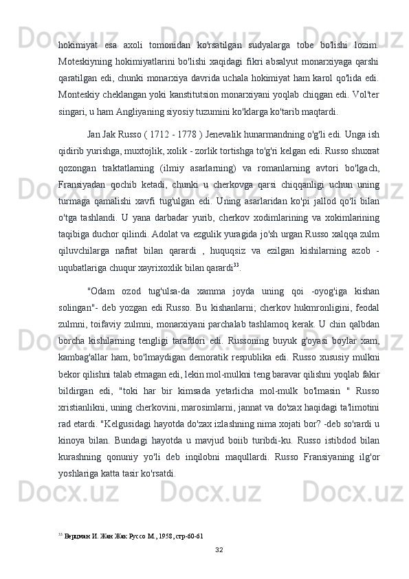 hokimiyat   esa   axoli   tomonidan   ko'rsatilgan   sudyalarga   tobe   bo'lishi   lozim.
Moteskiyning   hokimiyatlarini   bo'lishi   xaqidagi   fikri   absalyut   monarxiyaga   qarshi
qaratilgan edi, chunki monarxiya davrida uchala hokimiyat ham karol qo'lida edi.
Monteskiy cheklangan yoki kanstitutsion monarxiyani yoqlab chiqgan edi. Vol'ter
singari, u ham Angliyaning siyosiy tuzumini ko'klarga ko'tarib maqtardi.
Jan Jak Russo ( 1712 - 1778 ) Jenevalik hunarmandning o'g'li edi. Unga ish
qidirib yurishga, muxtojlik, xolik - zorlik tortishga to'g'ri kelgan edi. Russo shuxrat
qozongan   traktatlarning   (ilmiy   asarlarning)   va   romanlarning   avtori   bo'lgach,
Fransiyadan   qochib   ketadi,   chunki   u   cherkovga   qarsi   chiqqanligi   uchun   uning
turmaga   qamalishi   xavfi   tug'ulgan   edi.   Uning   asarlaridan   ko'pi   jallod   qo'li   bilan
o'tga   tashlandi.   U   yana   darbadar   yurib,   cherkov   xodimlarining   va   xokimlarining
taqibiga duchor qilindi. Adolat va ezgulik yuragida jo'sh urgan Russo xalqqa zulm
qiluvchilarga   nafrat   bilan   qarardi   ,   huquqsiz   va   ezilgan   kishilarning   azob   -
uqubatlariga chuqur xayrixoxlik bilan qarardi 33
.
"Odam   ozod   tug'ulsa-da   xamma   joyda   uning   qoi   -oyog'iga   kishan
solingan"-   deb   yozgan   edi   Russo.   Bu   kishanlarni;   cherkov   hukmronligini,   feodal
zulmni, toifaviy zulmni, monarxiyani parchalab tashlamoq kerak. U chin qalbdan
borcha   kishilarning   tengligi   tarafdori   edi.   Russoning   buyuk   g'oyasi   boylar   xam,
kambag'allar   ham,  bo'lmaydigan   demoratik  respublika   edi.  Russo   xususiy   mulkni
bekor qilishni talab etmagan edi, lekin mol-mulkni teng baravar qilishni yoqlab fakir
bildirgan   edi,   "toki   har   bir   kimsada   yetarlicha   mol-mulk   bo'lmasin   "   Russo
xristianlikni, uning cherkovini, marosimlarni, jannat va do'zax haqidagi ta'limotini
rad etardi. "Kelgusidagi hayotda do'zax izlashning nima xojati bor? -deb so'rardi u
kinoya   bilan.   Bundagi   hayotda   u   mavjud   boiib   turibdi-ku.   Russo   istibdod   bilan
kurashning   qonuniy   yo'li   deb   inqilobni   maqullardi.   Russo   Fransiyaning   ilg'or
yoshlariga katta tasir ko'rsatdi.
33
  Верцман И. Жан Жак Руссо М., 1958, стр-60-61
32 