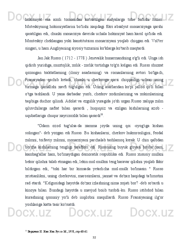 hokimiyat   esa   axoli   tomonidan   ko'rsatilgan   sudyalarga   tobe   bo'lishi   lozim.
Moteskiyning   hokimiyatlarini   bo'lishi   xaqidagi   fikri   absalyut   monarxiyaga   qarshi
qaratilgan edi, chunki monarxiya davrida uchala hokimiyat ham karol qo'lida edi.
Monteskiy cheklangan yoki kanstitutsion monarxiyani yoqlab chiqgan edi. Vol'ter
singari, u ham Angliyaning siyosiy tuzumini ko'klarga ko'tarib maqtardi.
Jan Jak Russo ( 1712 - 1778 ) Jenevalik hunarmandning o'g'li edi. Unga ish
qidirib yurishga, muxtojlik, xolik - zorlik tortishga to'g'ri kelgan edi. Russo shuxrat
qozongan   traktatlarning   (ilmiy   asarlarning)   va   romanlarning   avtori   bo'lgach,
Fransiyadan   qochib   ketadi,   chunki   u   cherkovga   qarsi   chiqqanligi   uchun   uning
turmaga   qamalishi   xavfi   tug'ulgan   edi.   Uning   asarlaridan   ko'pi   jallod   qo'li   bilan
o'tga   tashlandi.   U   yana   darbadar   yurib,   cherkov   xodimlarining   va   xokimlarining
taqibiga duchor qilindi. Adolat va ezgulik yuragida jo'sh urgan Russo xalqqa zulm
qiluvchilarga   nafrat   bilan   qarardi   ,   huquqsiz   va   ezilgan   kishilarning   azob   -
uqubatlariga chuqur xayrixoxlik bilan qarardi 33
.
"Odam   ozod   tug'ulsa-da   xamma   joyda   uning   qoi   -oyog'iga   kishan
solingan"-   deb   yozgan   edi   Russo.   Bu   kishanlarni;   cherkov   hukmronligini,   feodal
zulmni, toifaviy zulmni, monarxiyani parchalab tashlamoq kerak. U chin qalbdan
borcha   kishilarning   tengligi   tarafdori   edi.   Russoning   buyuk   g'oyasi   boylar   xam,
kambag'allar   ham,  bo'lmaydigan   demoratik  respublika   edi.  Russo   xususiy   mulkni
bekor qilishni talab etmagan edi, lekin mol-mulkni teng baravar qilishni yoqlab fakir
bildirgan   edi,   "toki   har   bir   kimsada   yetarlicha   mol-mulk   bo'lmasin   "   Russo
xristianlikni, uning cherkovini, marosimlarni, jannat va do'zax haqidagi ta'limotini
rad etardi. "Kelgusidagi hayotda do'zax izlashning nima xojati bor? -deb so'rardi u
kinoya   bilan.   Bundagi   hayotda   u   mavjud   boiib   turibdi-ku.   Russo   istibdod   bilan
kurashning   qonuniy   yo'li   deb   inqilobni   maqullardi.   Russo   Fransiyaning   ilg'or
yoshlariga katta tasir ko'rsatdi.
33
  Верцман И. Жан Жак Руссо М., 1958, стр-60-61
32