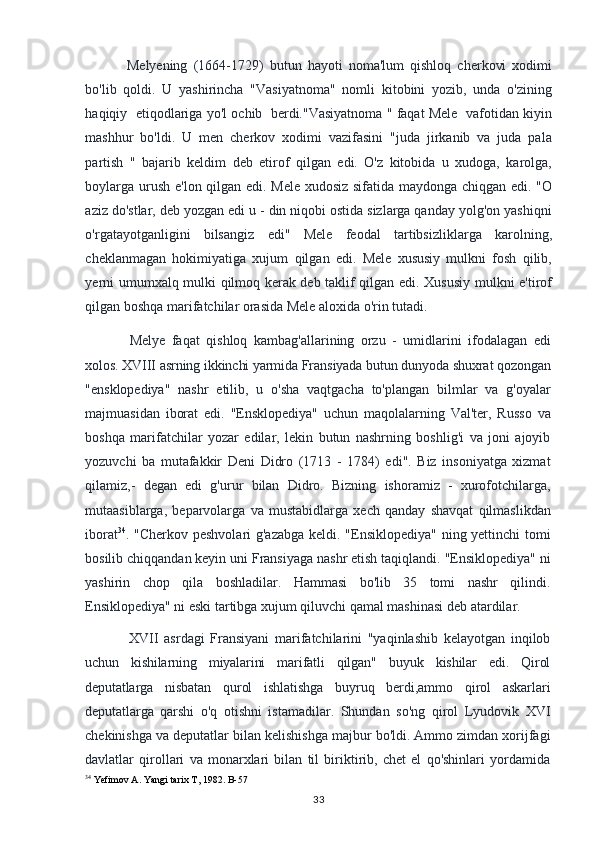 Melyening   (1664-1729)   butun   hayoti   noma'lum   qishloq   cherkovi   xodimi
bo'lib   qoldi.   U   yashirincha   "Vasiyatnoma"   nomli   kitobini   yozib,   unda   o'zining
haqiqiy  etiqodlariga yo'l ochib  berdi."Vasiyatnoma " faqat Mele  vafotidan kiyin
mashhur   bo'ldi.   U   men   cherkov   xodimi   vazifasini   "juda   jirkanib   va   juda   pala
partish   "   bajarib   keldim   deb   etirof   qilgan   edi.   O'z   kitobida   u   xudoga,   karolga,
boylarga urush e'lon qilgan edi. Mele xudosiz sifatida maydonga chiqgan edi. "O
aziz do'stlar, deb yozgan edi u - din niqobi ostida sizlarga qanday yolg'on yashiqni
o'rgatayotganligini   bilsangiz   edi"   Mele   feodal   tartibsizliklarga   karolning,
cheklanmagan   hokimiyatiga   xujum   qilgan   edi.   Mele   xususiy   mulkni   fosh   qilib,
yerni umumxalq mulki qilmoq kerak deb taklif qilgan edi. Xususiy mulkni e'tirof
qilgan boshqa marifatchilar orasida Mele aloxida o'rin tutadi.
Melye   faqat   qishloq   kambag'allarining   orzu   -   umidlarini   ifodalagan   edi
xolos. XVIII asrning ikkinchi yarmida Fransiyada butun dunyoda shuxrat qozongan
"ensklopediya"   nashr   etilib,   u   o'sha   vaqtgacha   to'plangan   bilmlar   va   g'oyalar
majmuasidan   iborat   edi.   "Ensklopediya"   uchun   maqolalarning   Val'ter,   Russo   va
boshqa   marifatchilar   yozar   edilar,   lekin   butun   nashrning   boshlig'i   va   joni   ajoyib
yozuvchi   ba   mutafakkir   Deni   Didro   (1713   -   1784)   edi".   Biz   insoniyatga   xizmat
qilamiz,-   degan   edi   g'urur   bilan   Didro.   Bizning   ishoramiz   -   xurofotchilarga,
mutaasiblarga,   beparvolarga   va   mustabidlarga   xech   qanday   shavqat   qilmaslikdan
iborat 34
. "Cherkov peshvolari  g'azabga  keldi. "Ensiklopediya" ning yettinchi tomi
bosilib chiqqandan keyin uni Fransiyaga nashr etish taqiqlandi. "Ensiklopediya" ni
yashirin   chop   qila   boshladilar.   Hammasi   bo'lib   35   tomi   nashr   qilindi.
Ensiklopediya" ni eski tartibga xujum qiluvchi qamal mashinasi deb atardilar.
XVII   asrdagi   Fransiyani   marifatchilarini   "yaqinlashib   kelayotgan   inqilob
uchun   kishilarning   miyalarini   marifatli   qilgan"   buyuk   kishilar   edi.   Qirol
deputatlarga   nisbatan   qurol   ishlatishga   buyruq   berdi,ammo   qirol   askarlari
deputatlarga   qarshi   o'q   otishni   istamadilar.   Shundan   so'ng   qirol   Lyudovik   XVI
chekinishga va deputatlar bilan kelishishga majbur bo'ldi. Ammo zimdan xorijfagi
davlatlar   qirollari   va   monarxlari   bilan   til   biriktirib,   chet   el   qo'shinlari   yordamida
34
 Yefimov A. Yangi tarix T, 1982.  B-57
33 