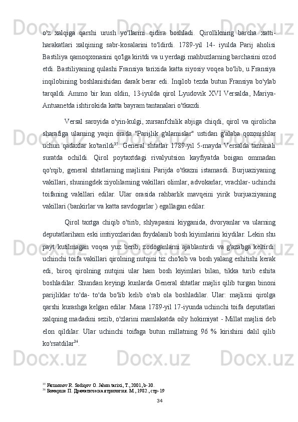 o'z   xalqiga   qarshi   urush   yo'llarini   qidira   boshladi.   Qirollikning   barcha   xatti-
harakatlari   xalqining   sabr-kosalarini   to'ldirdi.   1789-yil   14-   iyulda   Parij   aholisi
Bastiliya qamoqxonasini qo'lga   kiritdi va u yerdagi mahbuzlarning barchasini ozod
etdi. Bastiliyaning qulashi Fransiya tarixida katta siyosiy voqea bo'lib, u Fransiya
inqilobining  boshlanishidan   darak berar edi. Inqilob tezda butun Fransiya bo'ylab
tarqaldi.   Ammo   bir   kun   oldin,   13-iyulda   qirol   Lyudovik   XVI   Versalda,   Mariya-
Antuanetda ishtirokida katta  bayram tantanalari o'tkazdi. 
Versal  saroyida  o'yin-kulgi, xursanfchilik abjiga  chiqdi,   qirol   va  qirolicha
sharafiga   ularning   yaqin   orada   "Parijlik   g'alamislar"   ustidan   g'alaba   qozonishlar
uchun   qadaxlar   ko'tarildi 35
.   General   shtatlar   1789-yil   5-mayda   Versalda   tantanali
suratda   ochildi.   Qirol   poytaxtdagi   rivalyutsion   kayfiyatda   boigan   ommadan
qo'rqib,   general   shtatlarning   majlisini   Parijda   o'tkazni   istamasdi.   Burjuaziyaning
vakillari, shuningdek ziyolilarning vakillari olimlar, advokarlar,  vrachlar- uchinchi
toifaning   vakillari   edilar.   Ular   orasida   rahbarlik   mavqeini   yirik   burjuaziyaning
vakillari (bankirlar va katta savdogarlar ) egallagan edilar.
Qirol   taxtga   chiqib   o'tirib,   shlyapasini   kiyganida,   dvoryanlar   va   ularning
deputatlariham  eski imtiyozlaridan foydalanib bosh kiyimlarini kiydilar. Lekin shu
payt   kutilmagan   voqea   yuz   berib,   zodoganlarni   ajablantirdi   va   g'azabga   keltirdi:
uchinchi toifa vakillari qirolning nutqini tiz cho'kib va bosh yalang eshitishi kerak
edi,   biroq   qirolning   nutqini   ular   ham   bosh   kiyimlari   bilan,   tikka   turib   eshita
boshladilar. Shundan keyingi kunlarda General shtatlar  majlis qilib turgan binoni
parijliklar   to'da-   to'da   bo'lib   kelib   o'rab   ola   boshladilar.   Ular:   majlisni   qirolga
qarshi kurashga kelgan edilar. Mana 1789-yil 17-iyunda uchinchi toifa deputatlari
xalqning madadini sezib, o'zlarini mamlakatda oily hokimiyat - Millat majlisi deb
elon   qildilar.   Ular   uchinchi   toifaga   butun   millatning   96   %   kirishini   dalil   qilib
ko'rsatdilar 36
.
35
 Farmonov R. Sodiqov O. Jahon tarixi, T., 2001, b-30.
36
  Бомарше П. Драматическая трилогия. М., 1982., стр-19
34 