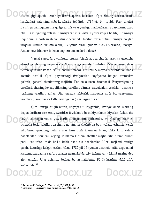 o'z   xalqiga   qarshi   urush   yo'llarini   qidira   boshladi.   Qirollikning   barcha   xatti-
harakatlari   xalqining   sabr-kosalarini   to'ldirdi.   1789-yil   14-   iyulda   Parij   aholisi
Bastiliya qamoqxonasini qo'lga   kiritdi va u yerdagi mahbuzlarning barchasini ozod
etdi. Bastiliyaning qulashi Fransiya tarixida katta siyosiy voqea bo'lib, u Fransiya
inqilobining  boshlanishidan   darak berar edi. Inqilob tezda butun Fransiya bo'ylab
tarqaldi.   Ammo   bir   kun   oldin,   13-iyulda   qirol   Lyudovik   XVI   Versalda,   Mariya-
Antuanetda ishtirokida katta  bayram tantanalari o'tkazdi. 
Versal  saroyida  o'yin-kulgi, xursanfchilik abjiga  chiqdi,   qirol   va  qirolicha
sharafiga   ularning   yaqin   orada   "Parijlik   g'alamislar"   ustidan   g'alaba   qozonishlar
uchun   qadaxlar   ko'tarildi 35
.   General   shtatlar   1789-yil   5-mayda   Versalda   tantanali
suratda   ochildi.   Qirol   poytaxtdagi   rivalyutsion   kayfiyatda   boigan   ommadan
qo'rqib,   general   shtatlarning   majlisini   Parijda   o'tkazni   istamasdi.   Burjuaziyaning
vakillari, shuningdek ziyolilarning vakillari olimlar, advokarlar,  vrachlar- uchinchi
toifaning   vakillari   edilar.   Ular   orasida   rahbarlik   mavqeini   yirik   burjuaziyaning
vakillari (bankirlar va katta savdogarlar ) egallagan edilar.
Qirol   taxtga   chiqib   o'tirib,   shlyapasini   kiyganida,   dvoryanlar   va   ularning
deputatlariham  eski imtiyozlaridan foydalanib bosh kiyimlarini kiydilar. Lekin shu
payt   kutilmagan   voqea   yuz   berib,   zodoganlarni   ajablantirdi   va   g'azabga   keltirdi:
uchinchi toifa vakillari qirolning nutqini tiz cho'kib va bosh yalang eshitishi kerak
edi,   biroq   qirolning   nutqini   ular   ham   bosh   kiyimlari   bilan,   tikka   turib   eshita
boshladilar. Shundan keyingi kunlarda General shtatlar  majlis qilib turgan binoni
parijliklar   to'da-   to'da   bo'lib   kelib   o'rab   ola   boshladilar.   Ular:   majlisni   qirolga
qarshi kurashga kelgan edilar. Mana 1789-yil 17-iyunda uchinchi toifa deputatlari
xalqning madadini sezib, o'zlarini mamlakatda oily hokimiyat - Millat majlisi deb
elon   qildilar.   Ular   uchinchi   toifaga   butun   millatning   96   %   kirishini   dalil   qilib
ko'rsatdilar 36
.
35
 Farmonov R. Sodiqov O. Jahon tarixi, T., 2001, b-30.
36
  Бомарше П. Драматическая трилогия. М., 1982., стр-19
34