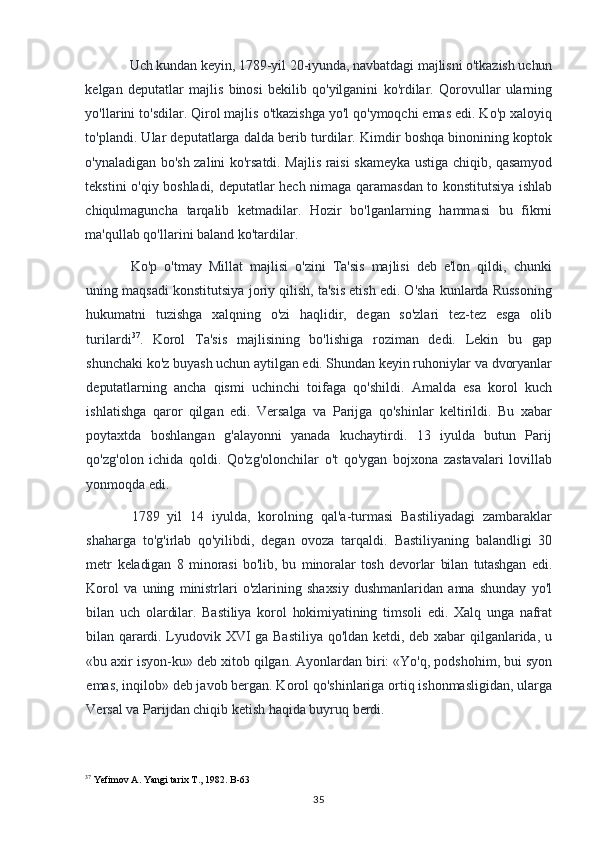 Uch kundan keyin, 1789-yil 20-iyunda, navbatdagi majlisni o'tkazish uchun
kelgan   deputatlar   majlis   binosi   bekilib   qo'yilganini   ko'rdilar.   Qorovullar   ularning
yo'llarini to'sdilar. Qirol majlis o'tkazishga yo'l qo'ymoqchi emas edi. Ko'p xaloyiq
to'plandi. Ular deputatlarga dalda berib turdilar. Kimdir boshqa binonining koptok
o'ynaladigan bo'sh zalini ko'rsatdi. Majlis raisi skameyka ustiga chiqib, qasamyod
tekstini o'qiy boshladi, deputatlar hech nimaga qaramasdan to konstitutsiya ishlab
chiqulmaguncha   tarqalib   ketmadilar.   Hozir   bo'lganlarning   hammasi   bu   fikrni
ma'qullab qo'llarini baland ko'tardilar.
Ko'p   o'tmay   Millat   majlisi   o'zini   Ta'sis   majlisi   deb   e'lon   qildi,   chunki
uning maqsadi konstitutsiya joriy qilish, ta'sis etish edi. O'sha kunlarda Russoning
hukumatni   tuzishga   xalqning   o'zi   haqlidir,   degan   so'zlari   tez-tez   esga   olib
turilardi 37
.   Korol   Ta'sis   majlisining   bo'lishiga   roziman   dedi.   Lekin   bu   gap
shunchaki ko'z  buyash uchun aytilgan edi. Shundan keyin ruhoniylar va dvoryanlar
deputatlarning   ancha   qismi   uchinchi   toifaga   qo'shildi.   Amalda   esa   korol   kuch
ishlatishga   qaror   qilgan   edi.   Versalga   va   Parijga   qo'shinlar   keltirildi.   Bu   xabar
poytaxtda   boshlangan   g'alayonni   yanada   kuchaytirdi.   13   iyulda   butun   Parij
qo'zg'olon   ichida   qoldi.   Qo'zg'olonchilar   o't   qo'ygan   bojxona   zastavalari   lovillab
yonmoqda edi.
1789   yil   14   iyulda,   korolning   qal'a-turmasi   Bastiliyadagi   zambaraklar
shaharga   to'g'irlab   qo'yilibdi,   degan   ovoza   tarqaldi.   Bastiliyaning   balandligi   30
metr   keladigan   8   minorasi   bo'lib,   bu   minoralar   tosh   devorlar   bilan   tutashgan   edi.
Korol   va   uning   ministrlari   o'zlarining   shaxsiy   dushmanlaridan   anna   shunday   yo'l
bilan   uch   olardilar.   Bastiliya   korol   hokimiyatining   timsoli   edi.   Xalq   unga   nafrat
bilan qarardi.   Lyudovik XVI ga Bastiliya qo'ldan ketdi, deb xabar qilganlarida, u
«bu axir isyon-ku» deb xitob qilgan. Ayonlardan biri: «Yo'q, podshohim, bui syon
emas, inqilob» deb javob bergan. Korol qo'shinlariga ortiq ishonmasligidan, ularga
Versal va Parijdan chiqib ketish haqida buyruq berdi.
37
 Yefimov A. Yangi tarix T., 1982. B-63
35 