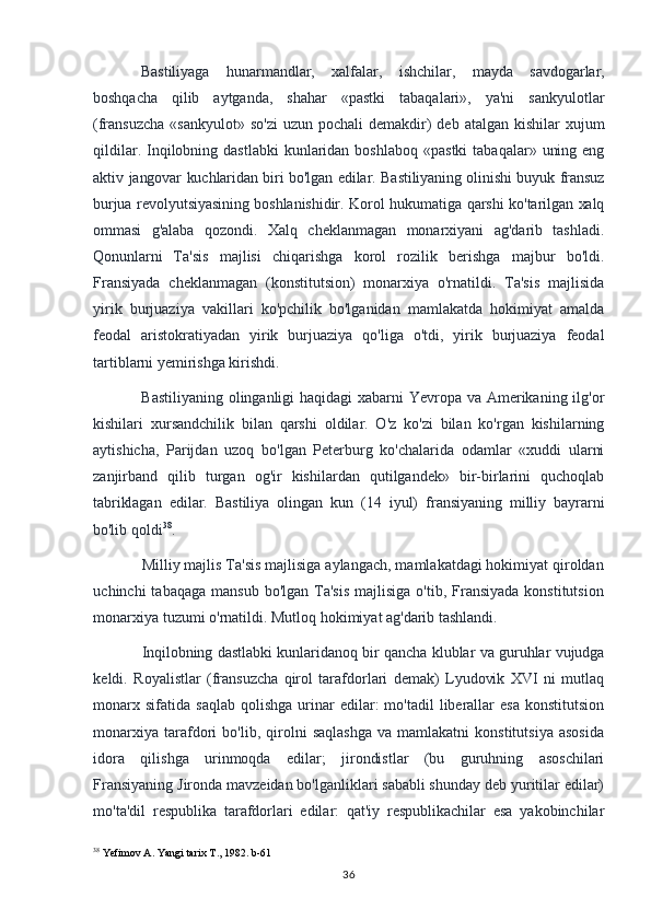 Bastiliyaga   hunarmandlar,   xalfalar,   ishchilar,   mayda   savdogarlar,
boshqacha   qilib   aytganda,   shahar   «pastki   tabaqalari»,   ya'ni   sankyulotlar
(fransuzcha  «sankyulot»  so'zi   uzun pochali   demakdir)   deb atalgan  kishilar   xujum
qildilar.  Inqilobning  dastlabki   kunlaridan  boshlaboq  «pastki   tabaqalar»  uning  eng
aktiv   jangovar kuchlaridan biri bo'lgan edilar. Bastiliyaning olinishi buyuk fransuz
burjua revolyutsiyasining boshlanishidir. Korol hukumatiga qarshi ko'tarilgan xalq
ommasi   g'alaba   qozondi.   Xalq   cheklanmagan   monarxiyani   ag'darib   tashladi.
Qonunlarni   Ta'sis   majlisi   chiqarishga   korol   rozilik   berishga   majbur   bo'ldi.
Fransiyada   cheklanmagan   (konstitutsion)   monarxiya   o'rnatildi.   Ta'sis   majlisida
yirik   burjuaziya   vakillari   ko'pchilik   bo'lganidan   mamlakatda   hokimiyat   amalda
feodal   aristokratiyadan   yirik   burjuaziya   qo'liga   o'tdi,   yirik   burjuaziya   feodal
tartiblarni yemirishga kirishdi.
Bastiliyaning olinganligi  haqidagi  xabarni  Yevropa va Amerikaning ilg'or
kishilari   xursandchilik   bilan   qarshi   oldilar.   O'z   ko'zi   bilan   ko'rgan   kishilarning
aytishicha,   Parijdan   uzoq   bo'lgan   Peterburg   ko'chalarida   odamlar   «xuddi   ularni
zanjirband   qilib   turgan   og'ir   kishilardan   qutilgandek»   bir-birlarini   quchoqlab
tabriklagan   edilar.   Bastiliya   olingan   kun   (14   iyul)   fransiyaning   milliy   bayrarni
bo'lib  qoldi 38
.
Milliy majlis Ta'sis majlisiga aylangach, mamlakatdagi hokimiyat qiroldan
uchinchi  tabaqaga   mansub  bo'lgan Ta'sis   majlisiga  o'tib, Fransiyada  konstitutsion
monarxiya tuzumi o'rnatildi. Mutloq hokimiyat ag'darib tashlandi.
Inqilobning dastlabki kunlaridanoq bir qancha klublar va guruhlar vujudga
keldi.   Royalistlar   (fransuzcha   qirol   tarafdorlari   demak)   Lyudovik   XVI   ni   mutlaq
monarx  sifatida   saqlab  qolishga   urinar  edilar:   mo'tadil   liberallar  esa  konstitutsion
monarxiya   tarafdori   bo'lib,   qirolni   saqlashga   va  mamlakatni   konstitutsiya   asosida
idora   qilishga   urinmoqda   edilar;   jirondistlar   (bu   guruhning   asoschilari
Fransiyaning Jironda mavzeidan bo'lganliklari sababli shunday deb yuritilar edilar)
mo'ta'dil   respublika   tarafdorlari   edilar:   qat'iy   respublikachilar   esa   yakobinchilar
38
 Yefimov A. Yangi tarix T., 1982. b-61
36