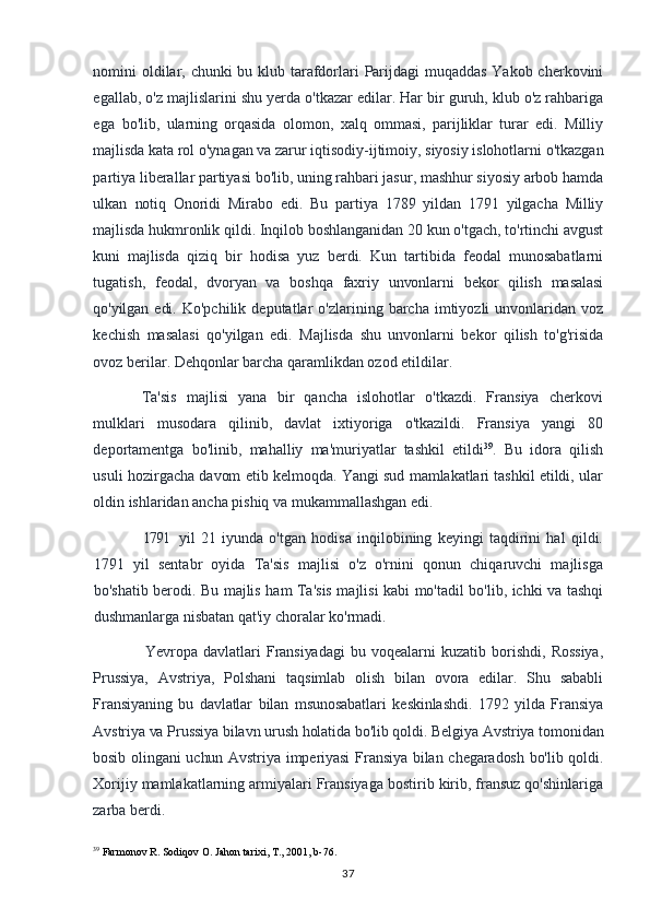 nomini oldilar, chunki  bu klub tarafdorlari Parijdagi  muqaddas Yakob cherkovini
egallab, o'z majlislarini shu yerda o'tkazar edilar. Har bir guruh, klub o'z rahbariga
ega   bo'lib,   ularning   orqasida   olomon,   xalq   ommasi,   parijliklar   turar   edi.   Milliy
majlisda  kata rol o'ynagan va zarur iqtisodiy-ijtimoiy, siyosiy islohotlarni o'tkazgan
partiya liberallar partiyasi bo'lib, uning rahbari jasur, mashhur siyosiy arbob hamda
ulkan   notiq   Onoridi   Mirabo   edi.   Bu   partiya   1789   yildan   1791   yilgacha   Milliy
majlisda  hukmronlik qildi. Inqilob boshlanganidan 20 kun o'tgach, to'rtinchi avgust
kuni   majlisda   qiziq   bir   hodisa   yuz   berdi.   Kun   tartibida   feodal   munosabatlarni
tugatish,   feodal,   dvoryan   va   boshqa   faxriy   unvonlarni   bekor   qilish   masalasi
qo'yilgan edi.   Ko'pchilik  deputatlar   o'zlarining  barcha  imtiyozli   unvonlaridan  voz
kechish   masalasi   qo'yilgan   edi.   Majlisda   shu   unvonlarni   bekor   qilish   to'g'risida
ovoz berilar. Dehqonlar barcha qaramlikdan ozod etildilar.
Ta'sis   majlisi   yana   bir   qancha   islohotlar   o'tkazdi.   Fransiya   cherkovi
mulklari   musodara   qilinib,   davlat   ixtiyoriga   o'tkazildi.   Fransiya   yangi   80
deportamentga   bo'linib,   mahalliy   ma'muriyatlar   tashkil   etildi 39
.   Bu   idora   qilish
usuli   hozirgacha davom etib kelmoqda. Yangi sud mamlakatlari tashkil etildi, ular
oldin  ishlaridan ancha pishiq va mukammallashgan edi.
1791 yil   21   iyunda   o'tgan   hodisa   inqilobining   keyingi   taqdirini   hal   qildi.
1791   yil   sentabr   oyida   Ta'sis   majlisi   o'z   o'rnini   qonun   chiqaruvchi   majlisga
bo'shatib berodi. Bu majlis ham Ta'sis majlisi kabi mo'tadil bo'lib, ichki va tashqi
dushmanlarga nisbatan qat'iy choralar ko'rmadi.
              Yevropa   davlatlari   Fransiyadagi   bu   voqealarni   kuzatib   borishdi,   Rossiya,
Prussiya,   Avstriya,   Polshani   taqsimlab   olish   bilan   ovora   edilar.   Shu   sababli
Fransiyaning   bu   davlatlar   bilan   msunosabatlari   keskinlashdi.   1792   yilda   Fransiya
Avstriya va Prussiya bilavn urush holatida bo'lib qoldi. Belgiya Avstriya tomonidan
bosib olingani uchun Avstriya imperiyasi  Fransiya bilan chegaradosh bo'lib qoldi.
Xorijiy mamlakatlarning armiyalari Fransiyaga bostirib kirib, fransuz qo'shinlariga
zarba berdi.
39
 Farmonov R. Sodiqov O. Jahon tarixi, T., 2001, b-76.
37