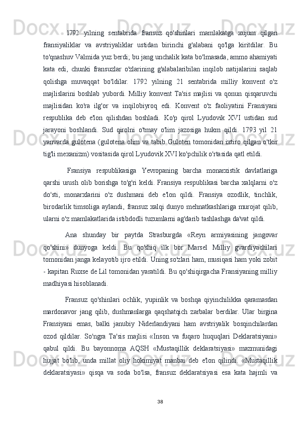 1792 yilning   sentabrida   fransuz   qo'shinlari   mamlakatga   xujum   qilgan
fransiyaliklar   va   avstriyaliklar   ustidan   birinchi   g'alabani   qo'lga   kiritdilar.   Bu
to'qnashuv Valmida yuz berdi; bu jang unchalik kata bo'lmasada, ammo ahamiyati
kata   edi,   chunki   fransuzlar   o'zlarining   g'alabalaribilan   inqilob   natijalarini   saqlab
qolishga   muvaqqat   bo'ldilar.   1792   yilning   21   sentabrida   milliy   konvent   o'z
majlislarini   boshlab   yubordi.   Milliy   konvent   Ta'sis   majlisi   va   qonun   qisqaruvchi
majlisidan   ko'ra   ilg'or   va   inqilobiyroq   edi.   Konvent   o'z   faoliyatini   Fransiyani
respublika   deb   e'lon   qilishdan   boshladi.   Ko'p   qirol   Lyudovik   XVI   ustidan   sud
jarayoni   boshlandi.   Sud   qirolni   o'tmay   o'lim   jazosiga   hukm   qildi.   1793   yil   21
yanvarda gulotena (gulotena olim  va tabib Guloten tomonidan ixtiro qilgan o'tkir
tig'li mexanizm) vositasida qirol Lyudovik XVI ko'pchilik o'rtasida qatl etildi.
Fransiya   respublikasiga   Yevropaning   barcha   monarxistik   davlatlariga
qarshi   urush  olib  borishga  to'g'ri   keldi. Fransiya  respublikasi  barcha  xalqlarni   o'z
do'sti,   monarxlarini   o'z   dushmani   deb   e'lon   qildi.   Fransiya   ozodlik,   tinchlik,
birodarlik timsoliga aylandi, fransuz xalqi  dunyo mehnatkashlariga murojat  qilib,
ularni o'z mamlakatlarida istibdodli tuzumlarni ag'darib tashlashga da'vat qildi.
Ana   shunday   bir   paytda   Strasburgda   «Reyn   armiyasining   jangovar
qo'shini»   dunyoga   keldi.   Bu   qo'shiq   ilk   bor   Marsel   Milliy   gvardiyachilari
tomonidan janga kelayotib ijro etildi. Uning so'zlari ham, musiqasi ham yoki zobit
- kapitan Ruxse de Lil tomonidan yaratildi. Bu qo'shiqirgacha Fransiyaning milliy
madhiyasi hisoblanadi.
Fransuz   qo'shinlari   ochlik,   yupinlik   va   boshqa   qiyinchilikka   qaramasdan
mardonavor   jang   qilib,   dushmanlarga   qaqshatqich   zarbalar   berdilar.   Ular   birgina
Fransiyani   emas,   balki   janubiy   Niderlandiyani   ham   avstriyalik   bosqinchilardan
ozod   qildilar.   So'ngra   Ta'sis   majlisi   «Inson   va   fuqaro   huquqlari   Deklaratsiyani»
qabul   qildi.   Bu   bayonnoma   AQSH   «Mustaqillik   deklaratsiyasi»   mazmunidagi
hujjat   bo'lib,   unda   millat   oliy   hokimiyat   manbai   deb   e'lon   qilindi.   «Mustaqillik
deklaratsiyasi»   qisqa   va   soda   bo'lsa,   fransuz   deklaratsiyasi   esa   kata   hajmli   va
38 