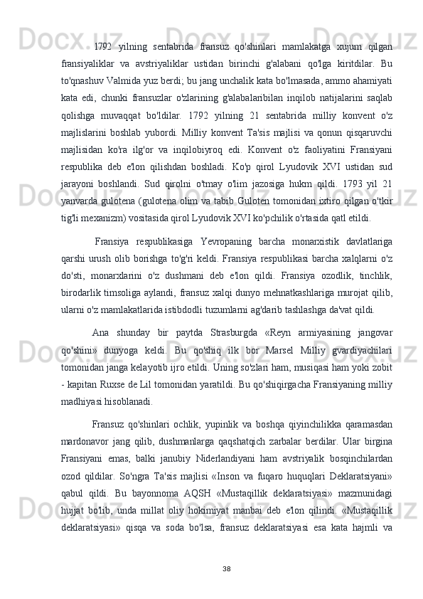 1792 yilning   sentabrida   fransuz   qo'shinlari   mamlakatga   xujum   qilgan
fransiyaliklar   va   avstriyaliklar   ustidan   birinchi   g'alabani   qo'lga   kiritdilar.   Bu
to'qnashuv Valmida yuz berdi; bu jang unchalik kata bo'lmasada, ammo ahamiyati
kata   edi,   chunki   fransuzlar   o'zlarining   g'alabalaribilan   inqilob   natijalarini   saqlab
qolishga   muvaqqat   bo'ldilar.   1792   yilning   21   sentabrida   milliy   konvent   o'z
majlislarini   boshlab   yubordi.   Milliy   konvent   Ta'sis   majlisi   va   qonun   qisqaruvchi
majlisidan   ko'ra   ilg'or   va   inqilobiyroq   edi.   Konvent   o'z   faoliyatini   Fransiyani
respublika   deb   e'lon   qilishdan   boshladi.   Ko'p   qirol   Lyudovik   XVI   ustidan   sud
jarayoni   boshlandi.   Sud   qirolni   o'tmay   o'lim   jazosiga   hukm   qildi.   1793   yil   21
yanvarda gulotena (gulotena olim  va tabib Guloten tomonidan ixtiro qilgan o'tkir
tig'li mexanizm) vositasida qirol Lyudovik XVI ko'pchilik o'rtasida qatl etildi.
Fransiya   respublikasiga   Yevropaning   barcha   monarxistik   davlatlariga
qarshi   urush  olib  borishga  to'g'ri   keldi. Fransiya  respublikasi  barcha  xalqlarni   o'z
do'sti,   monarxlarini   o'z   dushmani   deb   e'lon   qildi.   Fransiya   ozodlik,   tinchlik,
birodarlik timsoliga aylandi, fransuz xalqi  dunyo mehnatkashlariga murojat  qilib,
ularni o'z mamlakatlarida istibdodli tuzumlarni ag'darib tashlashga da'vat qildi.
Ana   shunday   bir   paytda   Strasburgda   «Reyn   armiyasining   jangovar
qo'shini»   dunyoga   keldi.   Bu   qo'shiq   ilk   bor   Marsel   Milliy   gvardiyachilari
tomonidan janga kelayotib ijro etildi. Uning so'zlari ham, musiqasi ham yoki zobit
- kapitan Ruxse de Lil tomonidan yaratildi. Bu qo'shiqirgacha Fransiyaning milliy
madhiyasi hisoblanadi.
Fransuz   qo'shinlari   ochlik,   yupinlik   va   boshqa   qiyinchilikka   qaramasdan
mardonavor   jang   qilib,   dushmanlarga   qaqshatqich   zarbalar   berdilar.   Ular   birgina
Fransiyani   emas,   balki   janubiy   Niderlandiyani   ham   avstriyalik   bosqinchilardan
ozod   qildilar.   So'ngra   Ta'sis   majlisi   «Inson   va   fuqaro   huquqlari   Deklaratsiyani»
qabul   qildi.   Bu   bayonnoma   AQSH   «Mustaqillik   deklaratsiyasi»   mazmunidagi
hujjat   bo'lib,   unda   millat   oliy   hokimiyat   manbai   deb   e'lon   qilindi.   «Mustaqillik
deklaratsiyasi»   qisqa   va   soda   bo'lsa,   fransuz   deklaratsiyasi   esa   kata   hajmli   va
38