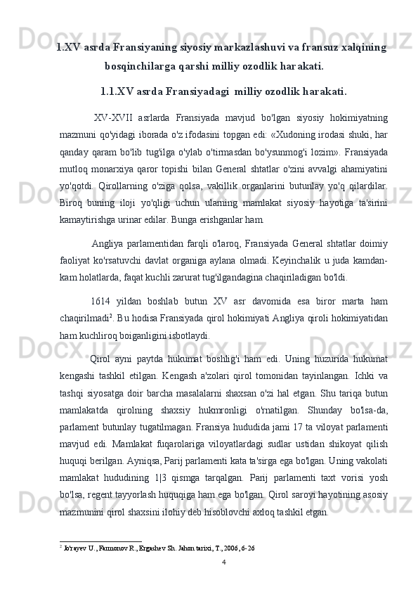 1.XV asrda Fransiyaning siyosiy markazlashuvi va fransuz xalqining
bosqinchilarga qarshi milliy ozodlik harakati.
1.1.XV asrda Fransiyadagi  milliy ozodlik harakati .
XV-XVII   asrlarda   Fransiyada   mavjud   bo'lgan   siyosiy   hokimiyatning
mazmuni qo'yidagi iborada o'z ifodasini topgan edi: «Xudoning irodasi shuki, har
qanday   qaram   bo'lib   tug'ilga   o'ylab   o'tirmasdan   bo'ysunmog'i   lozim».   Fransiyada
mutloq   monarxiya   qaror   topishi   bilan   General   shtatlar   o'zini   avvalgi   ahamiyatini
yo'qotdi.   Qirollarning   o'ziga   qolsa,   vakillik   organlarini   butunlay   yo'q   qilardilar.
Biroq   buning   iloji   yo'qligi   uchun   ularning   mamlakat   siyosiy   hayotiga   ta'sirini
kamaytirishga urinar edilar. Bunga erishganlar ham.
Angliya   parlamentidan   farqli   o'laroq,   Fransiyada   General   shtatlar   doimiy
faoliyat   ko'rsatuvchi   davlat   organiga   aylana   olmadi.  Keyinchalik   u   juda  kamdan-
kam holatlarda, faqat kuchli zarurat tug'ilgandagina chaqiriladigan bo'ldi.
1614   yildan   boshlab   butun   XV   asr   davomida   esa   biror   marta   ham
chaqirilmadi 2
. Bu hodisa Fransiyada qirol hokimiyati Angliya qiroli hokimiyatidan
ham kuchliroq boiganligini isbotlaydi.
Qirol   ayni   paytda   hukumat   boshlig'i   ham   edi.   Uning   huzurida   hukumat
kengashi   tashkil   etilgan.   Kengash   a'zolari   qirol   tomonidan   tayinlangan.   Ichki   va
tashqi   siyosatga   doir   barcha   masalalarni   shaxsan   o'zi   hal   etgan.   Shu   tariqa   butun
mamlakatda   qirolning   shaxsiy   hukmronligi   o'rnatilgan.   Shunday   bo'lsa-da,
parlament butunlay tugatilmagan. Fransiya hududida jami 17 ta viloyat parlamenti
mavjud   edi.   Mamlakat   fuqarolariga   viloyatlardagi   sudlar   ustidan   shikoyat   qilish
huquqi berilgan. Ayniqsa, Parij parlamenti kata ta'sirga ega bo'lgan. Uning vakolati
mamlakat   hududining   1|3   qismga   tarqalgan.   Parij   parlamenti   taxt   vorisi   yosh
bo'lsa, regent tayyorlash huquqiga ham ega bo'lgan. Qirol saroyi hayotining asosiy
mazmunini qirol shaxsini ilohiy deb hisoblovchi axloq tashkil etgan. 
2
 Jo'rayev U., Farmonov R., Ergashev Sh.  Jahon tarixi, T., 2006, 6-26
4