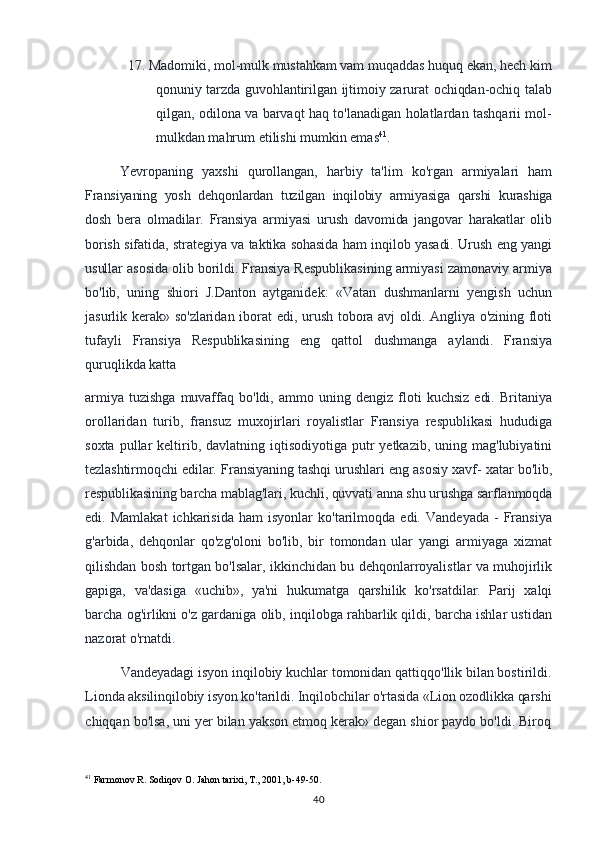 17. Madomiki, mol-mulk mustahkam vam muqaddas huquq ekan, hech kim
qonuniy tarzda guvohlantirilgan ijtimoiy zarurat ochiqdan-ochiq talab
qilgan, odilona va barvaqt haq to'lanadigan holatlardan tashqarii mol-
mulkdan mahrum etilishi mumkin emas 41
.
Yevropaning   yaxshi   qurollangan,   harbiy   ta'lim   ko'rgan   armiyalari   ham
Fransiyaning   yosh   dehqonlardan   tuzilgan   inqilobiy   armiyasiga   qarshi   kurashiga
dosh   bera   olmadilar.   Fransiya   armiyasi   urush   davomida   jangovar   harakatlar   olib
borish sifatida, strategiya va taktika sohasida ham inqilob yasadi. Urush eng yangi
usullar  asosida olib borildi. Fransiya Respublikasining armiyasi zamonaviy armiya
bo'lib,   uning   shiori   J.Danton   aytganidek:   «Vatan   dushmanlarni   yengish   uchun
jasurlik kerak» so'zlaridan iborat edi, urush tobora avj oldi. Angliya o'zining floti
tufayli   Fransiya   Respublikasining   eng   qattol   dushmanga   aylandi.   Fransiya
quruqlikda katta
armiya   tuzishga   muvaffaq   bo'ldi,   ammo   uning   dengiz   floti   kuchsiz   edi.   Britaniya
orollaridan   turib,   fransuz   muxojirlari   royalistlar   Fransiya   respublikasi   hududiga
soxta  pullar   keltirib,  davlatning iqtisodiyotiga  putr  yetkazib,  uning mag'lubiyatini
tezlashtirmoqchi edilar. Fransiyaning tashqi urushlari eng asosiy xavf- xatar bo'lib,
respublikasining barcha mablag'lari, kuchli, quvvati anna shu urushga sarflanmoqda
edi.  Mamlakat   ichkarisida   ham   isyonlar   ko'tarilmoqda   edi.   Vandeyada   -   Fransiya
g'arbida,   dehqonlar   qo'zg'oloni   bo'lib,   bir   tomondan   ular   yangi   armiyaga   xizmat
qilishdan bosh tortgan bo'lsalar, ikkinchidan bu dehqonlarroyalistlar va muhojirlik
gapiga,   va'dasiga   «uchib»,   ya'ni   hukumatga   qarshilik   ko'rsatdilar.   Parij   xalqi
barcha og'irlikni o'z gardaniga olib, inqilobga rahbarlik qildi, barcha ishlar ustidan
nazorat o'rnatdi.
Vandeyadagi isyon inqilobiy kuchlar tomonidan qattiqqo'llik bilan bostirildi.
Lionda aksilinqilobiy isyon ko'tarildi. Inqilobchilar o'rtasida «Lion ozodlikka qarshi
chiqqan bo'lsa, uni yer bilan yakson etmoq kerak» degan shior paydo bo'ldi. Biroq
41
 Farmonov R. Sodiqov O. Jahon tarixi, T., 2001, b-49-50.
40 