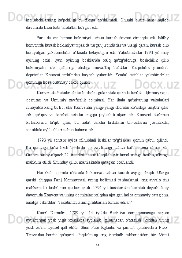 inqilobchilarning   ko'pchiligi   bu   fikrga   qo'shilmadi.   Chunki   busiz   ham   inqilob
davomida Lion kata talofatlar ko'rgan edi.
Parij   da   esa   hamon   hokimiyat   uchun   kurash   davom   etmoqda   edi.   Milliy
konventda kurash hokimiyat tepasida turgan jirondistlar va ulargi qarshi kurash olib
borayotgan   yakobinchilar   o'rtasida   ketayotgan   edi.   Yakobinchilar   1793   yil   may
oyining   oxiri,   iyun   oyining   boshlarida   xalq   qo'zg'oloniga   boshchilik   qilib
hokimiyatni   o'z   qo'llariga   olishga   muvaffaq   bo'ldilar.   Ko'pchilik   jirondist-
deputatlar   Konvent   tarkibidan   haydab   yuborildi.   Feodal   tartiblar   yakobinchilar
qonuniga ko'ra butunlay bekor qilindi.
Konventda Yakobinchilar boshchiligida ikkita qo'mita tuzildi - Ijtimoiy najot
qo'mitasi   va   Umumiy   xavfsizlik   qo'mitasi.   Har   ikala   qo'mitaning   vakolatlari
nihoyatda keng bo'lib, ular Konventni yangi-yangi choralar ko'rishga majbur qilar
edi.   qo'rquv   va   dahshat   kishilar   ongiga   joylashib   olgan   edi.   Konvent   dushman
ko'lankasini   ta'qib   qilar,   bu   holat   barcha   kishilarni   bir-birlarini   josuslikda,
xoinlikda ayblashlari uchun bahona edi.
1793   yil   sentabr   oyida   «Shubhali   kishilar   to'g'risida»   qonun   qabul   qilindi.
Bu   qonunga   ko'ra   hech   bir   kishi   o'z   xavfsizligi   uchun   kafolat   bera   olmas   edi.
Oradan bir oy o'tgach 22 jirondist-deputat Inqilobiy tribunal sudiga berilib, o'limga
mahkum etildi. Shunday qilib, mamlakatda qatag'on boshlandi.
Har   ikala   qo'mita   o'rtasida   hokimiyat   uchun   kurash   avjiga   chiqdi.   Ularga
qarshi   chiqqan   Parij   Kommunasi,   uning   bo'limlari   rahbarlarini,   eng   avvalo   shu
mahkamalar   kishilarini   qurbon   qildi.   1794   yil   boshlaridan   boshlab   deyarli   6   oy
davomida Konvent va uning qo'mitalari xalqdan ajralgan holda ommaviy qatag'onni
amalga oshirdilar. Yakobinchilarning rahbarlari kimlar edilar?
Kamil   Demulin,   1789   yil   14   iyulda   Bastiliya   qamoqxonasiga   xujum
uyushtirgan   yosh   yigit   xoinlikda   ayblanib,   gilotinadan   o'tkazildi,   ketidan   uning
yosh   xotini   Lyusel   qatl   etildi.   Shoir   Fabr   Eglantin   va   jamoat   qoralovchisi   Fuke-
Tenveldan   barcha   qo'rqardi.   Inqilobning   eng   istedodli   rahbarlaridan   biri   Marat
41 