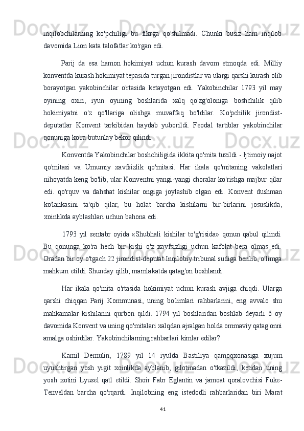 inqilobchilarning   ko'pchiligi   bu   fikrga   qo'shilmadi.   Chunki   busiz   ham   inqilob
davomida Lion kata talofatlar ko'rgan edi.
Parij   da   esa   hamon   hokimiyat   uchun   kurash   davom   etmoqda   edi.   Milliy
konventda kurash hokimiyat tepasida turgan jirondistlar va ulargi qarshi kurash olib
borayotgan   yakobinchilar   o'rtasida   ketayotgan   edi.   Yakobinchilar   1793   yil   may
oyining   oxiri,   iyun   oyining   boshlarida   xalq   qo'zg'oloniga   boshchilik   qilib
hokimiyatni   o'z   qo'llariga   olishga   muvaffaq   bo'ldilar.   Ko'pchilik   jirondist-
deputatlar   Konvent   tarkibidan   haydab   yuborildi.   Feodal   tartiblar   yakobinchilar
qonuniga ko'ra butunlay bekor qilindi.
Konventda Yakobinchilar boshchiligida ikkita qo'mita tuzildi - Ijtimoiy najot
qo'mitasi   va   Umumiy   xavfsizlik   qo'mitasi.   Har   ikala   qo'mitaning   vakolatlari
nihoyatda keng bo'lib, ular Konventni yangi-yangi choralar ko'rishga majbur qilar
edi.   qo'rquv   va   dahshat   kishilar   ongiga   joylashib   olgan   edi.   Konvent   dushman
ko'lankasini   ta'qib   qilar,   bu   holat   barcha   kishilarni   bir-birlarini   josuslikda,
xoinlikda ayblashlari uchun bahona edi.
1793   yil   sentabr   oyida   «Shubhali   kishilar   to'g'risida»   qonun   qabul   qilindi.
Bu   qonunga   ko'ra   hech   bir   kishi   o'z   xavfsizligi   uchun   kafolat   bera   olmas   edi.
Oradan bir oy o'tgach 22 jirondist-deputat Inqilobiy tribunal sudiga berilib, o'limga
mahkum etildi. Shunday qilib, mamlakatda qatag'on boshlandi.
Har   ikala   qo'mita   o'rtasida   hokimiyat   uchun   kurash   avjiga   chiqdi.   Ularga
qarshi   chiqqan   Parij   Kommunasi,   uning   bo'limlari   rahbarlarini,   eng   avvalo   shu
mahkamalar   kishilarini   qurbon   qildi.   1794   yil   boshlaridan   boshlab   deyarli   6   oy
davomida Konvent va uning qo'mitalari xalqdan ajralgan holda ommaviy qatag'onni
amalga oshirdilar. Yakobinchilarning rahbarlari kimlar edilar?
Kamil   Demulin,   1789   yil   14   iyulda   Bastiliya   qamoqxonasiga   xujum
uyushtirgan   yosh   yigit   xoinlikda   ayblanib,   gilotinadan   o'tkazildi,   ketidan   uning
yosh   xotini   Lyusel   qatl   etildi.   Shoir   Fabr   Eglantin   va   jamoat   qoralovchisi   Fuke-
Tenveldan   barcha   qo'rqardi.   Inqilobning   eng   istedodli   rahbarlaridan   biri   Marat
41